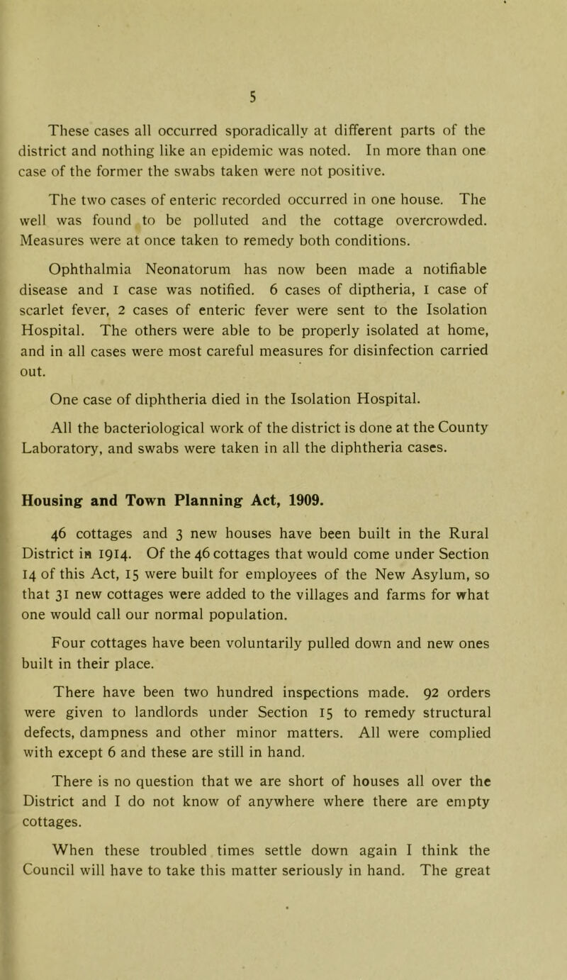 These cases all occurred sporadically at different parts of the district and nothing like an epidemic was noted. In more than one case of the former the swabs taken were not positive. The two cases of enteric recorded occurred in one house. The well was found to be polluted and the cottage overcrowded. Measures were at once taken to remedy both conditions. Ophthalmia Neonatorum has now been made a notifiable disease and l case was notified. 6 cases of diptheria, l case of scarlet fever, 2 cases of enteric fever were sent to the Isolation Hospital. The others were able to be properly isolated at home, and in all cases were most careful measures for disinfection carried out. One case of diphtheria died in the Isolation Hospital. All the bacteriological work of the district is done at the County Laboratory, and swabs were taken in all the diphtheria cases. Housing and Town Planning Act, 1909. 46 cottages and 3 new houses have been built in the Rural District in 1914. Of the 46 cottages that would come under Section 14 of this Act, 15 were built for employees of the New Asylum, so that 31 new cottages were added to the villages and farms for what one would call our normal population. Four cottages have been voluntarily pulled down and new ones built in their place. There have been two hundred inspections made. 92 orders were given to landlords under Section 15 to remedy structural defects, dampness and other minor matters. All were complied with except 6 and these are still in hand. There is no question that we are short of houses all over the District and I do not know of anywhere where there are empty cottages. When these troubled times settle down again I think the Council will have to take this matter seriously in hand. The great