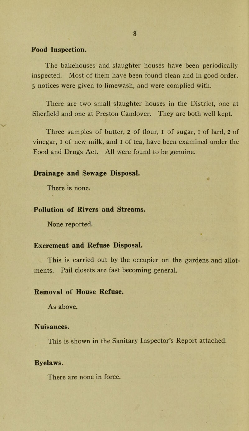 Food Inspection. The bakehouses and slaughter houses have been periodically inspected. Most of them have been found clean and in good order. 5 notices were given to limewash, and were complied with. There are two small slaughter houses in the District, one at Sherfield and one at Preston Candover. They are both well kept. Three samples of butter, 2 of flour, I of sugar, l of lard, 2 of vinegar, I of new milk, and I of tea, have been examined under the Food and Drugs Act. All were found to be genuine. Drainage and Sewage Disposal. There is none. Pollution of Rivers and Streams. None reported. Excrement and Refuse Disposal. This is carried out by the occupier on the gardens and allot- ments. Pail closets are fast becoming general. Removal of House Refuse. As above. Nuisances. This is shown in the Sanitary Inspector’s Report attached. Byelaws. There are none in force.