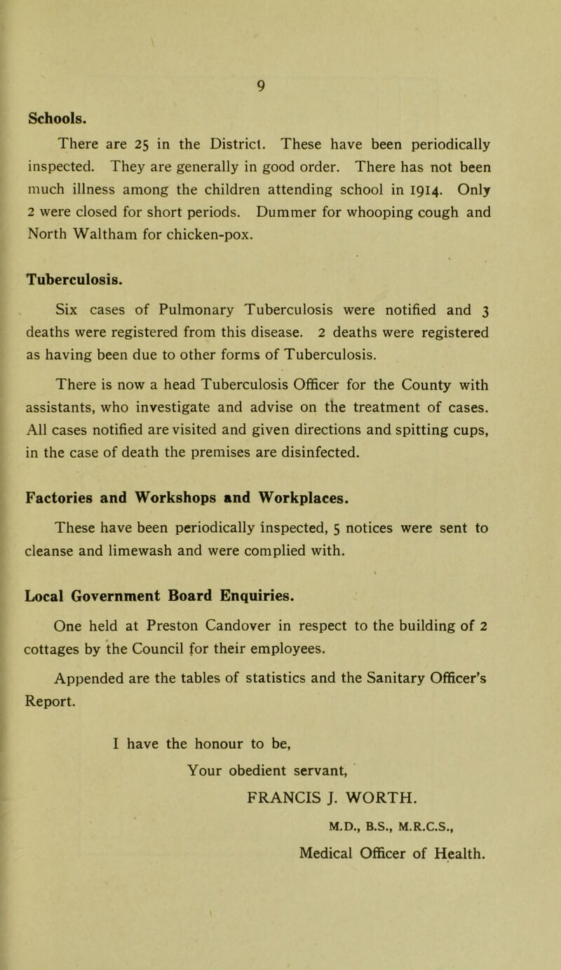 Schools. There are 25 in the District. These have been periodically inspected. They are generally in good order. There has not been much illness among the children attending school in 1914. Only 2 were closed for short periods. Dummer for whooping cough and North Waltham for chicken-pox. Tuberculosis. Six cases of Pulmonary Tuberculosis were notified and 3 deaths were registered from this disease. 2 deaths were registered as having been due to other forms of Tuberculosis. There is now a head Tuberculosis Officer for the County with assistants, who investigate and advise on the treatment of cases. All cases notified are visited and given directions and spitting cups, in the case of death the premises are disinfected. Factories and Workshops and Workplaces. These have been periodically inspected, 5 notices were sent to cleanse and limewash and were complied with. Local Government Board Enquiries. One held at Preston Candover in respect to the building of 2 cottages by the Council for their employees. Appended are the tables of statistics and the Sanitary Officer’s Report. I have the honour to be. Your obedient servant, FRANCIS J. WORTH. M.D., B.S., M.R.C.S., Medical Officer of Health.