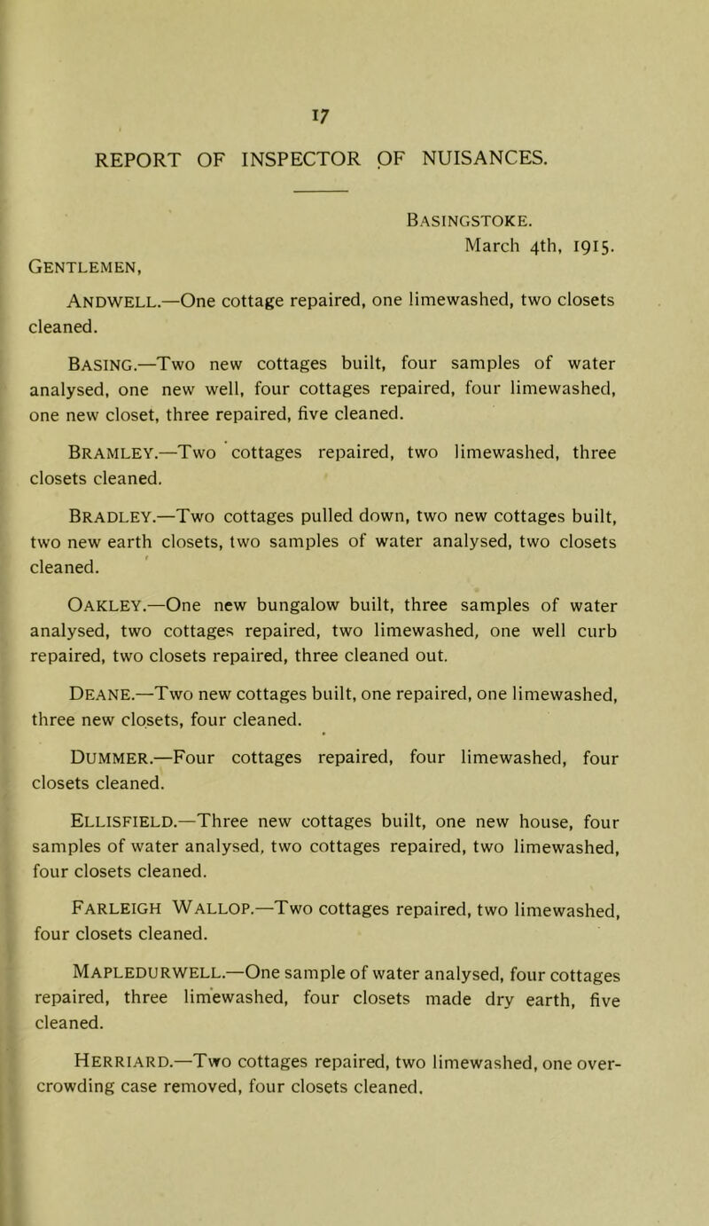 REPORT OF INSPECTOR OF NUISANCES. Basingstoke. March 4th, 1915. Gentlemen, Andwell.—One cottage repaired, one limewashed, two closets cleaned. Basing.—Two new cottages built, four samples of water analysed, one new well, four cottages repaired, four limewashed, one new closet, three repaired, five cleaned. Bramley.—Two cottages repaired, two limewashed, three closets cleaned. Bradley.—Two cottages pulled down, two new cottages built, two new earth closets, two samples of water analysed, two closets cleaned. Oakley.—One new bungalow built, three samples of water analysed, two cottages repaired, two limewashed, one well curb repaired, two closets repaired, three cleaned out. Deane.—Two new cottages built, one repaired, one limewashed, three new closets, four cleaned. Dummer.—Four cottages repaired, four limewashed, four closets cleaned. Ellisfield.—Three new cottages built, one new house, four samples of water analysed, two cottages repaired, two limewashed, four closets cleaned. Farleigh Wallop.—Two cottages repaired, two limewashed, four closets cleaned. Mapledurwell.—One sample of water analysed, four cottages repaired, three limewashed, four closets made dry earth, five cleaned. Herriard.—Two cottages repaired, two limewashed, one over- crowding case removed, four closets cleaned.