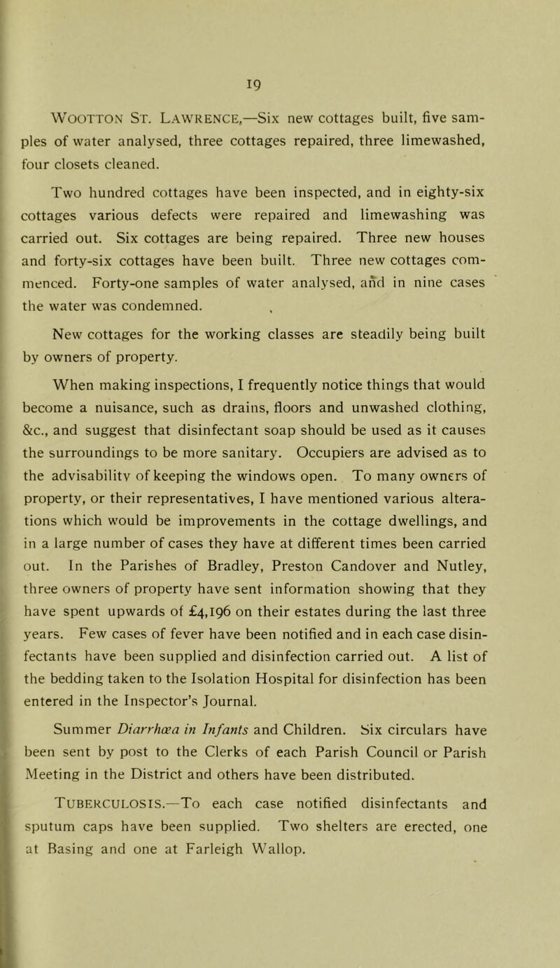 WooTTON St. Lawrence,—Six new cottages built, five sam- ples of water analysed, three cottages repaired, three limewashed, four closets cleaned. Two hundred cottages have been inspected, and in eighty-six cottages various defects were repaired and limewashing was carried out. Six cottages are being repaired. Three new houses and forty-six cottages have been built. Three new cottages com- menced. Forty-one samples of water analysed, and in nine cases the water was condemned. New cottages for the working classes are steadily being built by owners of property. When making inspections, I frequently notice things that would become a nuisance, such as drains, floors and unwashed clothing, &c., and suggest that disinfectant soap should be used as it causes the surroundings to be more sanitary. Occupiers are advised as to the advisabilitv of keeping the windows open. To many owners of property, or their representatives, I have mentioned various altera- tions which would be improvements in the cottage dwellings, and in a large number of cases they have at different times been carried out. In the Parishes of Bradley, Preston Candover and Nutley, three owners of property have sent information showing that they have spent upwards of £4,196 on their estates during the last three years. Few cases of fever have been notified and in each case disin- fectants have been supplied and disinfection carried out. A list of the bedding taken to the Isolation Hospital for disinfection has been entered in the Inspector’s Journal. Summer Diarrhoea in Infants and Children. Six circulars have been sent by post to the Clerks of each Parish Council or Parish Meeting in the District and others have been distributed. Tuberculosis.—To each case notified disinfectants and sputum caps have been supplied. Two shelters are erected, one at Basing and one at Farleigh Wallop.