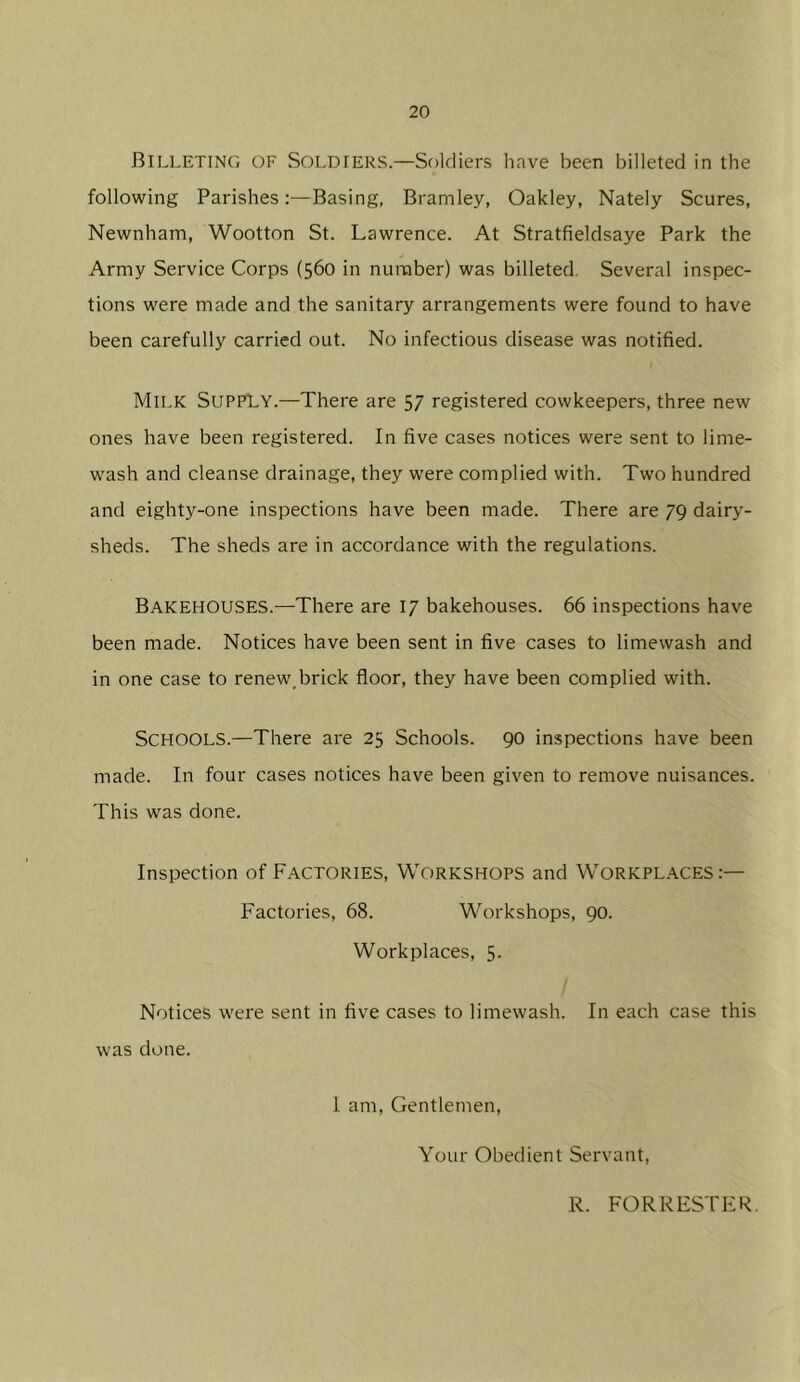 Billeting of Soldiers.—Soldiers have been billeted in the following Parishes:—Basing, Bramley, Oakley, Nately Scures, Newnham, Wootton St. Lawrence. At Stratfieldsaye Park the Army Service Corps (560 in number) was billeted. Several inspec- tions were made and the sanitary arrangements were found to have been carefully carried out. No infectious disease was notified. Milk Supply.—There are 57 registered cowkeepers, three new ones have been registered. In five cases notices were sent to lime- wash and cleanse drainage, they were complied with. Two hundred and eighty-one inspections have been made. There are 79 dairy- sheds. The sheds are in accordance with the regulations. Bakehouses.—There are 17 bakehouses. 66 inspections have been made. Notices have been sent in five cases to limewash and in one case to renew,brick floor, they have been complied with. Schools.—There are 25 Schools. 90 inspections have been made. In four cases notices have been given to remove nuisances. This was done. Inspection of FACTORIES, WORKSHOPS and WORKPL.A.CES Factories, 68. Workshops, 90. Workplaces, 5. Notices were sent in five cases to limewash. In each case this was done. I am. Gentlemen, Your Obedient Servant, R. FORRESTER.