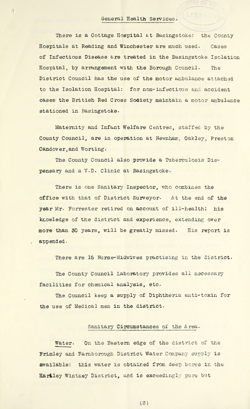 General Health Services. There is a Cottage Hospital at Basingstoke: the County Hospitals at Reading and Winchester are much used. Cases of Infectious Disease are treated in the Basingstoke Isolation Hospital, hy arrangement with the Borough Council. The District Council has the use of the motor ambulance attached to the Isolation Hospital: for non-infectious and accident cases the British Red Cross Society maintain a motor ambulance stationed in Basingstoke. Maternity and Infant Welfare Centres, staffed by the County Council, are in operation at Newnham. Oakley, Preston Candover,and Worting. The County Council also provide a Tuberculosis Dis- pensary and a V.D. Clinic at Basingstoke. There is one Sanitary Inspector, who combines the office with that of District Surveyor. At the end of the year Mr. Forrester retired on account of ill-health; his knowledge of the district and experience, extending over more than 50 years, will be greatly missed. His report is appended. There are 15 Nurse-Midwives practising in the district. The County Council Laboratory provides all necessary facilities for chemical analysis, etc. The Council keep a supply of Diphtheria anti-toxin for the use of Medical men in the district. Sanitary Circumstances of the Area. Water. On the Eastern edge of the district of the Frimley and Famborough District Water Company supply is available: this water is obtained from deep bores in the Hartley Wintney District, and is exceedingly pure but (2)