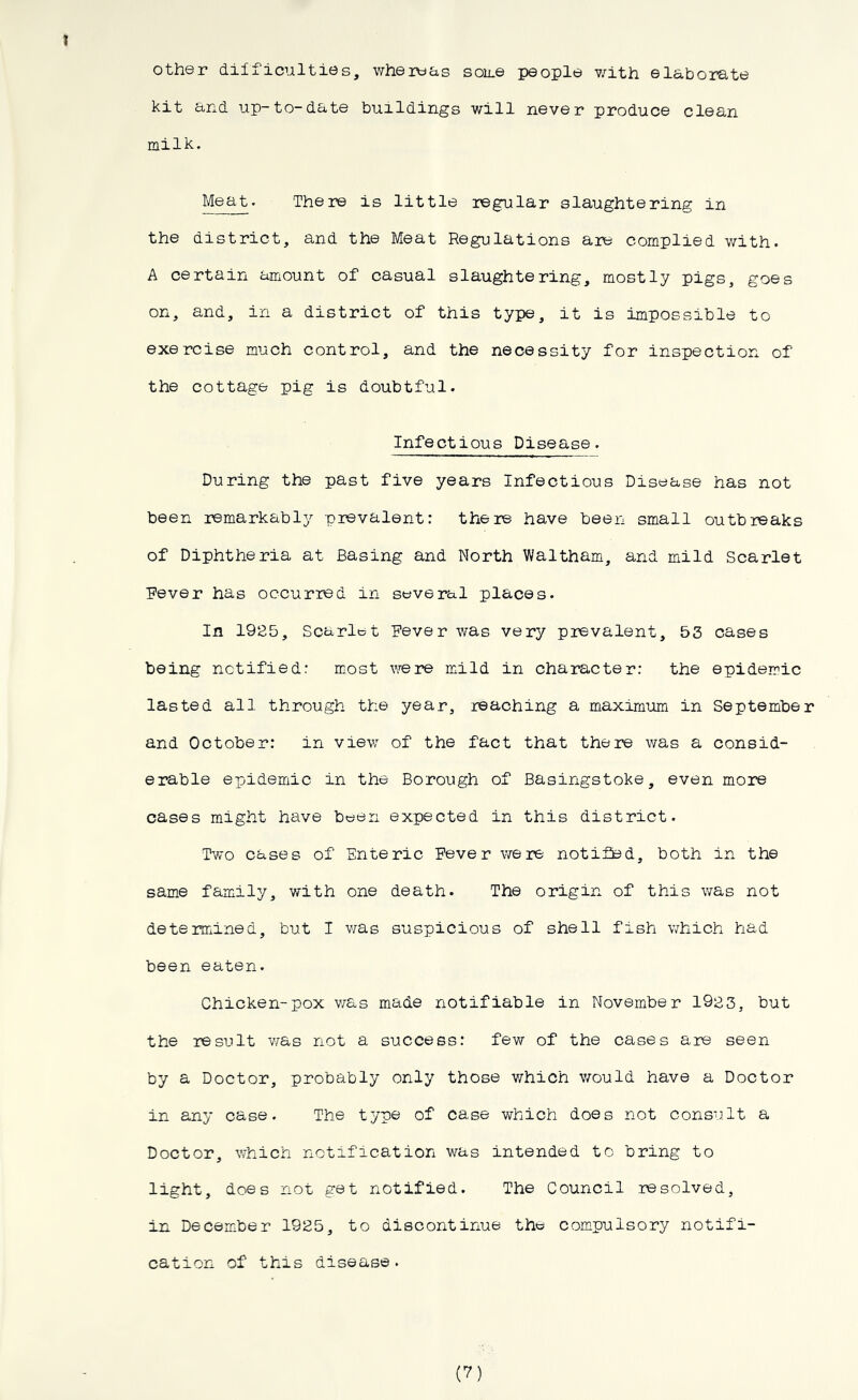 other difficulties, whereas some people with elaborate kit and up-to-date buildings will never produce clean milk. Meat. There is little regular slaughtering in the district, and the Meat Regulations are complied with. A certain amount of casual slaughtering, mostly pigs, goes on, and, in a district of this type, it is impossible to exercise much control, and the necessity for inspection of the cottage pig is doubtful. Infectious Disease. During the past five years Infectious Disease has not been remarkably prevalent: there have been small outbreaks of Diphtheria at Basing and North Waltham, and mild Scarlet Fever has occurred in several places. In 1925, Scarlet Fever was very prevalent, 53 cases being notified: most were mild in character: the epidemic lasted all through the year, reaching a maximum in September and October: in view of the fact that there was a consid- erable epidemic in the Borough of Basingstoke, even more cases might have been expected in this district. Two cases of Enteric Fever were notified, both in the same family, with one death. The origin of this was not determined, but I was suspicious of shell fish which had been eaten. Chicken-pox was made notifiable in November 1923, but the result was not a success: few of the cases are seen by a Doctor, probably only those which would have a Doctor in any case. The type of case which does not consult a Doctor, which notification was intended to bring to light, does not get notified. The Council resolved, in December 1925, to discontinue the compulsory notifi- cation of this disease. (7)