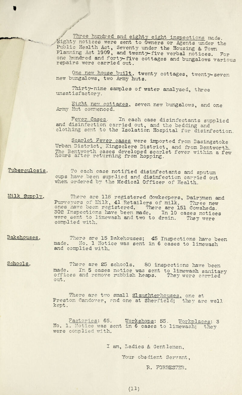 f Three hundi'-ed and eighty eight inspections made ,Bighty notices were sent to Owners or Agents under the Public Health Act, Seventy under the Housing & Town Planning Act 1909, and twenty-five verbal notices. Por one hundred and forty-five cottages and bungalows Various repairs were carried out. One new house built, twenty cottages, twenty seven new bungalows, two Army huts. Thirty-nine samples of water analysed, three unsatisfactory. Eight. new, cottages., seven new bungalows, and one Army Hut commenced. Fever Oases. In each case disinfectants supplied and disinfection carried out, and the bedding and ■ clothing sent to the Isolation Hospital for disinfection.. Scarlet Fever cases were imported from Basingstoke Urban District, Kingsclere District, and from Bentworth. The Bentworth cases developed scarlet fever within a few hours alter returning from hopping. Tuberculosis. To each case notified disinfectants and sputum cups have been supplied and disinfection carried out when ordered by the Medical Officer of Health. Milk Sutdply. There are 118 registered Oowkeepers, Dairymen and Purveyors of Milk, 41 Retailers of milk. Three new ones nave been registered. There are 151 Cowsheds. 302 Inspections have been made. In 10 cases notices were sent to limewash and two to drain. They were complied with. 3akehouses. There are 15 Bakehouses; 45 Inspections have been made. No. 1 Notice was sent in 6 cases to limewash and complied with. Schools. There are 25 schools. 80 inspections have been made. In 5 cases notice was sent to limewash sanitary offices and remove rubbish heaps. They were carried out. There are two small Slaughterhouses, one at Preston Handover, and one at Sherfield; they are well kept. Factories: 65. Workshops: 55. Workplaces: 3 No. 1. Notice was sent in 6 cases to limewash: they were complied with. I am, Ladies & Gentlemen, Your obedient Servant, B. PQRBESTER.