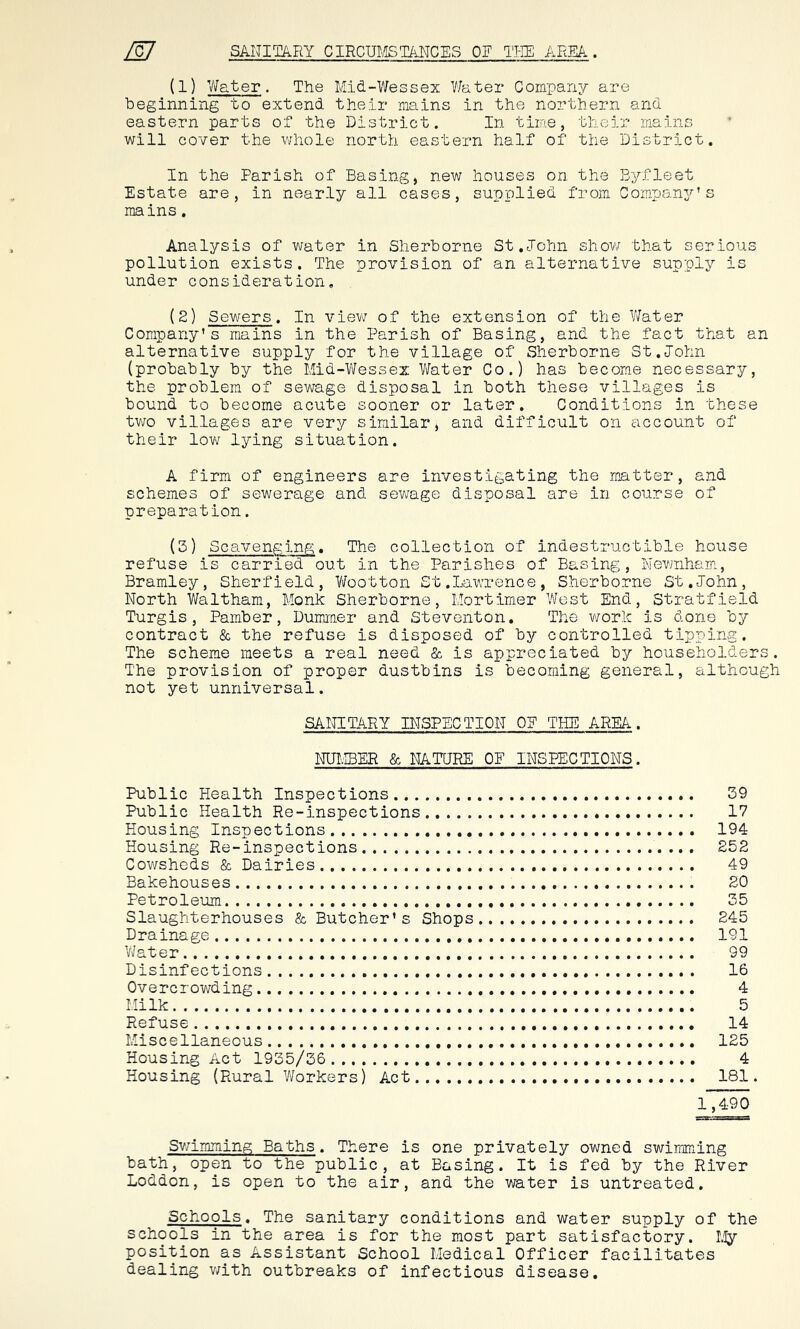 (1) Water. The Mid-Wessex Water Company are beginning to extend their mains in the northern and eastern parts of the District. In time, tlieir mains will cover the whole north eastern half of the District. In the Parish of Basing, new houses on the Byfleet Estate are, in nearly all cases, supplied from Company’s mains. Analysis of water in Sherborne St.John show that serious pollution exists. The provision of an alternative supply is under consideration. (2) Sewers. In view of the extension of the Water Company’s mains in the Parish of Basing, and the fact that an alternative supply for the village of Sherborne St.John (probably by the Mid-Wessex Water Co.) has become necessary, the problem of sewage disposal in both these villages is bound to become acute sooner or later. Conditions in these two villages are very similar, and difficult on account of their low lying situation. A firm of engineers are investigating the matter, and schemes of sewerage and sewage disposal are in course of preparation. (3) Scavenging. The collection of indestructible house refuse is carried out in the Parishes of Basing, Newnham, Bramley, Sherfield, Wootton St.Lawrence, Sherborne St.John, North Waltham, Monk Sherborne, Mortimer West End, Stratfield Turgis, Pamber, Dummer and Steventon. The work is done by contract & the refuse is disposed of by controlled tipping. The scheme meets a real need & is appreciated by householders. The provision of proper dustbins is becoming general, although not yet unniversal. SANITARY INSPECTION OP THE AREA. NUMBER & NATURE OF INSPECTIONS. Public Health Inspections 39 Public Health Re-inspections 17 Housing Inspections 194 Housing Re-inspections 252 Cowsheds & Dairies 49 Bakehouses 20 Petroleum 35 Slaughterhouses & Butcher’s Shops 245 Drainage 191 Water 99 Disinfections 16 Overcrowding 4 Milk 5 Refuse 14 Miscellaneous 125 Housing Act 1935/36 4 Housing (Rural Workers) Act 181. 1,490 Swimming Baths. There is one privately owned swimming bath, open to the public, at Basing. It is fed by the River Loddon, is open to the air, and the water is untreated. Schools. The sanitary conditions and water supply of the schools in the area is for the most part satisfactory. My position as Assistant School Medical Officer facilitates dealing with outbreaks of infectious disease.