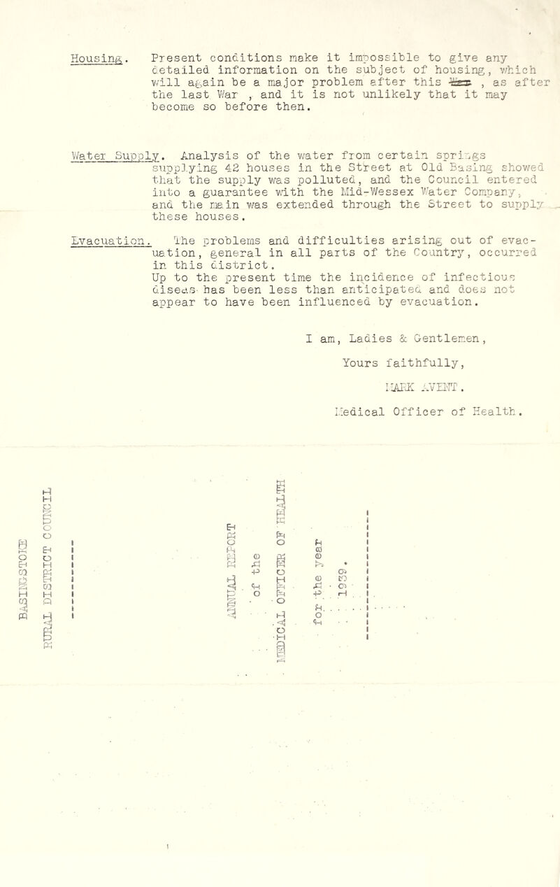 BASINGSTOKE Housing. Present conditions make it impossible to give any detailed information on the subject of housing, which will again be a major problem after this fer , as after the last War , and it is not unlikely that it may become so before then. Water Supply. Analysis of the water from certain springs supplying 42 houses in the Street at Old Basing showed that the supply was polluted, and the Council entered into a guarantee with the Mid-Wessex Water Company, and the main was extended through the Street to supply these houses. Evacuation. The problems and difficulties arising out of evac- uation, general in all parts of the Country, occurred in this district. Up to the present time the incidence of infectious diseas- has been less than anticipated and does not appear to have been influenced by evacuation. I am, Ladies & Gentlemen, Yours faithfully, MAFIC AVENT. Medical Officer of Health. Ml H & in* o o Eh O H P-1 Eh cq H Q 3 § PI Eh hP PI IL 1 O o f-t * (A 03 1 PI O & 03 # PI A • 6 -P o i H H 0 to (1 3 ■ PH ■ & ■ o 8 I o Ph -P rH 8 i o in. i < Hi O . *4 ■ <+-) 0 ■M 1 I