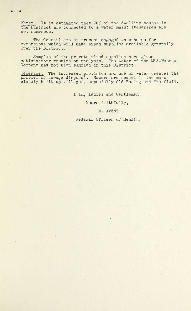 » - • Water. It is estimated that 30^> of the dwelling houses in the District are connected to a water main: standpipes are not numerous. The Council are at present engaged on schemes for extensions which will make piped supplies available generally over the District. Samples of the private piped supplies have given satisfactory results on analysis. The water of the Mid-Wessex Company has not been sampled in this District. Sewerage. The increased provision and use of water creates the problem of sewage disposal. Sewers are needed in the more closely built up villages, especially Old Basing and Sherfield. I am, Ladies and Gentlemen, Yours faithfully, M. AVENT, Medical Officer of Health.