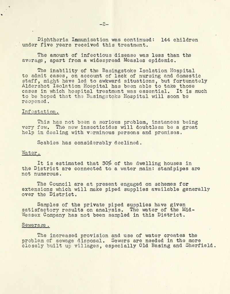 Diphtheria Immunisation was continued: 144 children under five years received this treatment. The amount of infectious disease was less than the average, apart from a widespread Measles epidemic. The inability of the Basingstoke Isolation Hospital to admit cases, on account of lack of nursing and domestic staff, might have led to awkward situations, but fortunately Aldershot Isolation Hospital has been able to take those cases in which hospital treatment was essential. It is much to be hoped that the Basingstoke Hospital will soon be reopened. Inf estation. This has not been a serious problem, instances being very few. The new insecticides will doubtless be a great help in dealing with verminous persons and premises. Scabies has considerably declined. Water. It is estimated that 30% of the dwelling houses in the District are connected to a water main: standpipes are not numerous. The Council are at present engaged on schemes for extensions which will make piped supplies available generally over the District. Samples of the private piped supplies have given satisfactory results on analysis. The water of the Mid- Wessex Company has not been sampled in this District. Sewerage. The increased provision and use of water creates the problem of sewage disposal. Sewers are needed in the more closely built up villages, especially Old Basing and Sherfield.