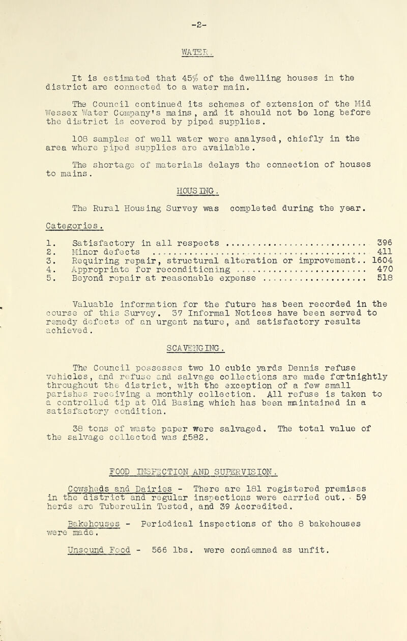 -2- WATER. It is estimated that 45$ of the dwelling houses in the district are connected to a water main. The Council continued its schemes of extension of the Hid Wessex Water Company’s mains, and it should not ho long before the district is covered by piped supplies. 108 samples of well water were analysed, chiefly in the area where piped supplies are available. The shortage of materials delays the connection of houses to mains. HOUS MG. The Rural Housing Survey was completed during the year. Categories. 1. Satisfactory in all respects ......... ...» .............. 396 2. Minor defects ......................................... 411 3. Requiring repair, structural alteration or improvement.. 1604 4. Appropriate for reconditioning 470 5. Beyond repair at reasonable expense .................... 518 Valuable information for the future has been recorded in the course of this Survey. 37 Informal Notices have been served to remedy defects of an urgent nature, and satisfactory results achieved. SCAVENGING. The Council possesses two 10 cubic yards Dennis refuse vehicles, and refuse and salvage collections are made fortnightly throughout the district, with the exception of a few small parishes receiving a monthly collection. All refuse is taken to a controlled tip at Old Basing which has been maintained in a sat is factor condition. 38 tons of waste paper were salvaged. The total value of the salvage collected was £582. FOOD INSPECTION AND SUPERVISION. Cowsheds and Dairies - There are 181 registered premises in the district and regular inspections were carried out. 59 herds are Tuberculin Tested, and 39 Accredited. Bakehouses - Periodical inspections of the 8 bakehouses were made. Unsound Food 566 lbs. were condemned as unfit.