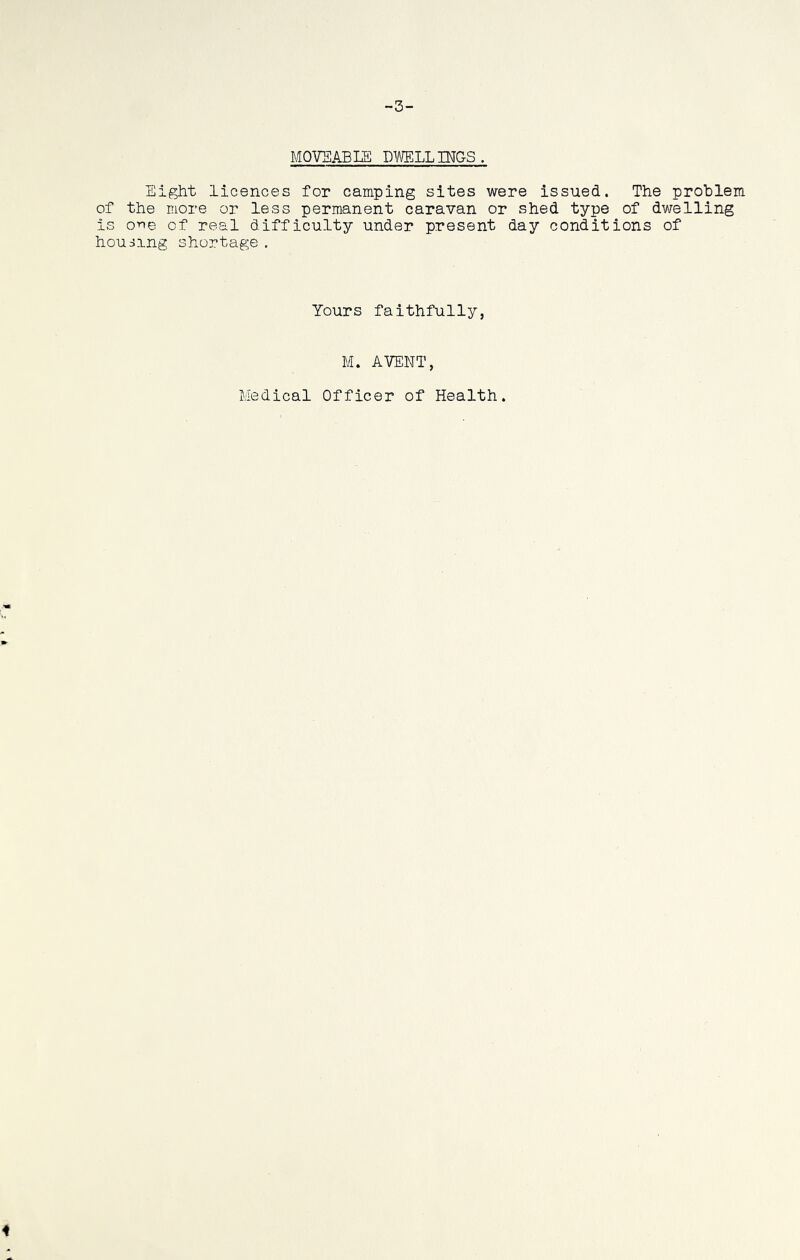 -3- MOVSABLE DWELLINGS. Eight licences for camping sites were issued. The problem of the more or less permanent caravan or shed type of dwelling is on© of real difficulty under present day conditions of housing shortage . Yours faithfully, M. AVENT, Medical Officer of Health.