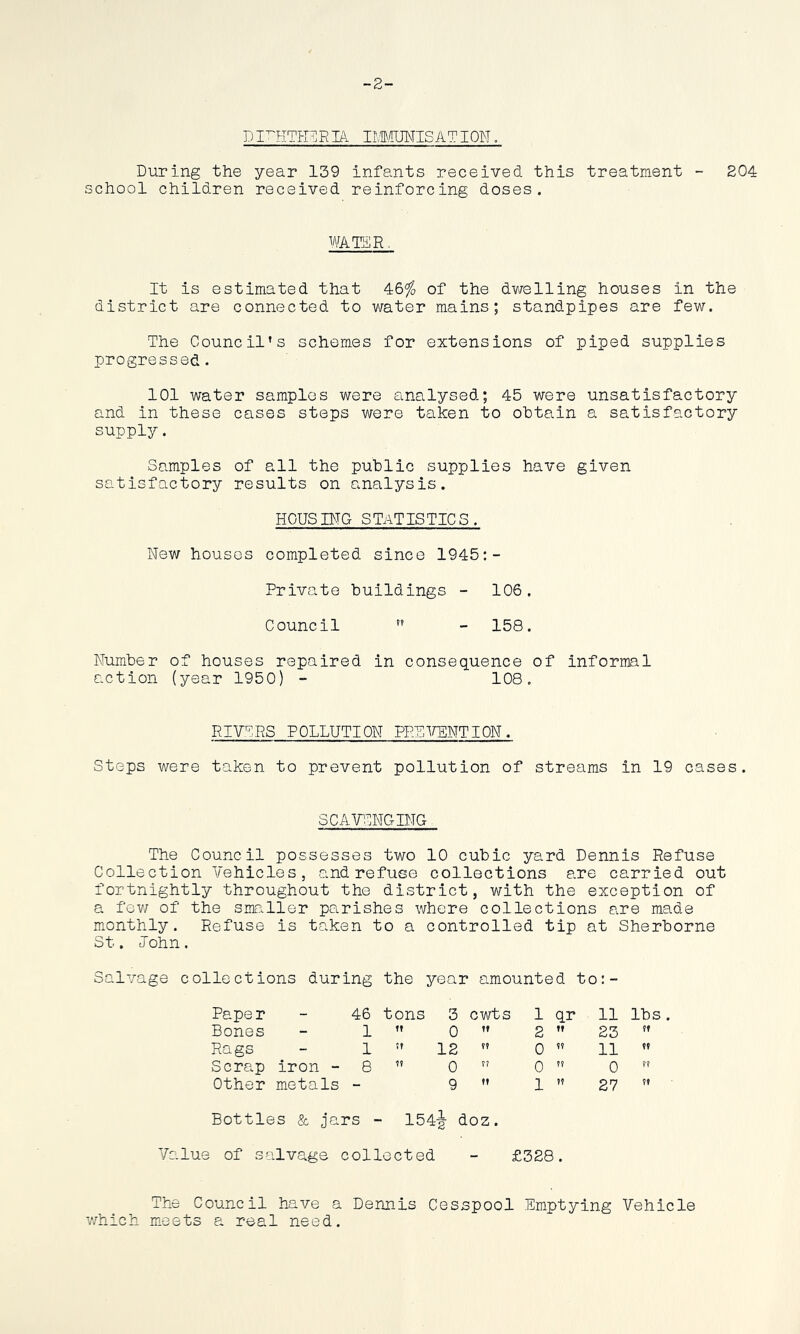 -2- di^itheria immunisat ion . During the year 139 infants received this treatment - 204 school children received reinforcing doses. WATER It is estimated that 46$ of the dwelling houses in the district are connected to water mains; standpipes are few. The Council’s schemes for extensions of piped supplies progressed. 101 water samples were analysed; 45 were unsatisfactory and in these cases steps were taken to obtain a satisfactory supply. Samples of all the public supplies have given satisfactory results on analysis. HOUSING STATISTICS. New houses completed since 1945:- Private buildings - 106. Council  - 158. Number of houses repaired in consequence of informal action (year 1950) - 108. RIVERS POLLUTION PREVENTION. Steps were taken to prevent pollution of streams in 19 cases. SCAVENGING The Council possesses two 10 cubic yard Dennis Refuse Collection Vehicles, and refuse collections are carried out fortnightly throughout the district, with the exception of a few of the smaller parishes where collections are made monthly. Refuse is taken to a controlled tip at Sherborne St. John. Salvage collections during the year amounted to:- Paper - 46 tons 3 cwts 1 qr 11 lbs . Bones - 1 ft 0 If 2 If 23 ft Rags - 1 tt 12 ?? 0 ft 11 ff Scrap iron - 8 ?t 0 ?? 0 ft 0 ?? Other metals - 9 ft 1 ?? 27 ?f Bottles & jars - 154-g- doz. Value of salvage collected - £328. The Council have a Dennis Cesspool Emptying Vehicle which meets a real need.