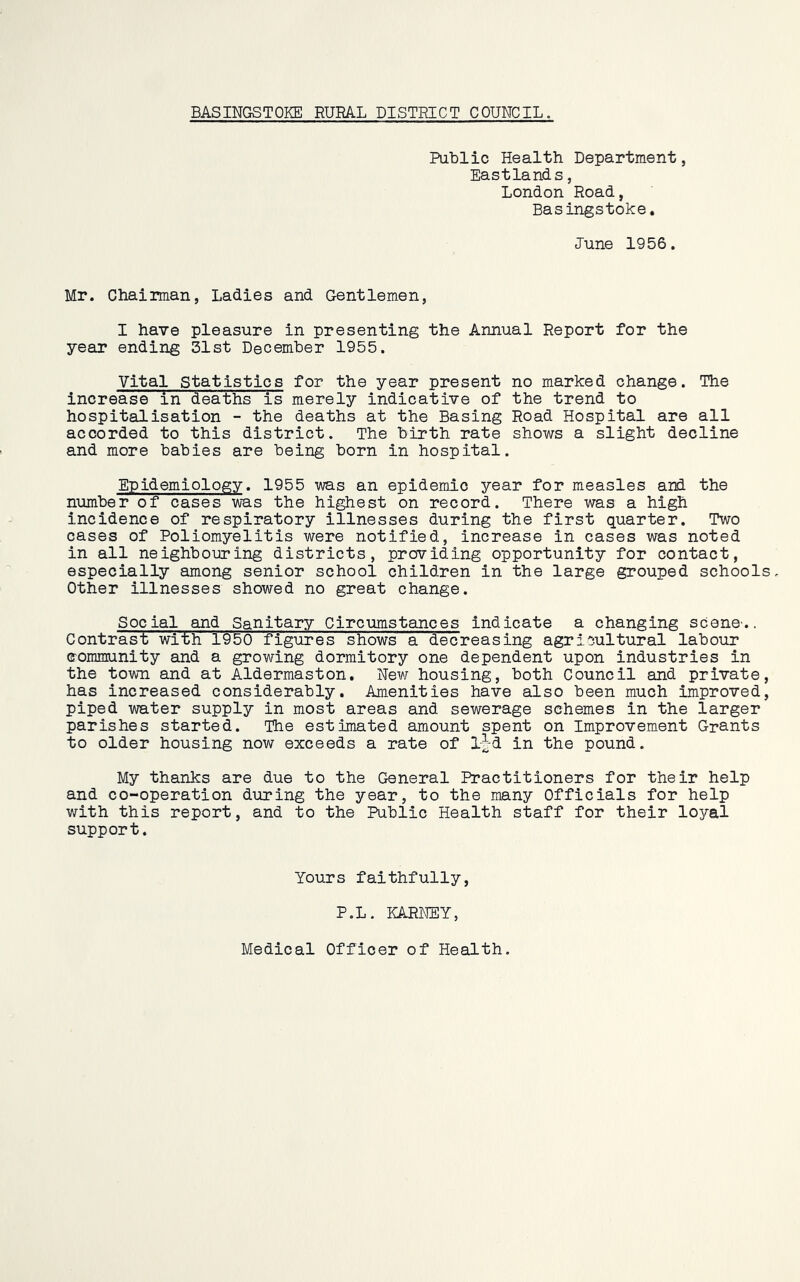 BASINGSTOKE RURAL DISTRICT COUNCIL. Public Health Department, Eastland s, London Road, Basingstoke. Lune 1956. Mr. Chairman, Ladies and Gentlemen, I have pleasure in presenting the Annual Report for the year ending 31st December 1955. Vital Statistics for the year present no marked change. The increase in deaths is merely indicative of the trend to hospitalisation - the deaths at the Basing Road Hospital are all accorded to this district. The birth rate shows a slight decline and more babies are being born in hospital. Epidemiology. 1955 was an epidemic year for measles and the number of cases was the highest on record. There was a high incidence of respiratory illnesses during the first quarter. Two cases of Poliomyelitis were notified, increase in cases was noted in all neighbouring districts, providing opportunity for contact, especially among senior school children in the large grouped schools. Other illnesses showed no great change. Social and Sanitary Circumstances indicate a changing scene.. Contrast with 1950 figures shows a decreasing agricultural labour community and a growing dormitory one dependent upon industries in the town and at Aldermaston. New housing, both Council and private, has increased considerably. Amenities have also been much improved, piped water supply in most areas and sewerage schemes in the larger parishes started. The estimated amount spent on Improvement Grants to older housing now exceeds a rate of ij-d in the pound. My thanks are due to the General Practitioners for their help and co-operation during the year, to the many Officials for help with this report, and to the Public Health staff for their loyal support. Yours faithfully, P.L. KARNEY, Medical Officer of Health.