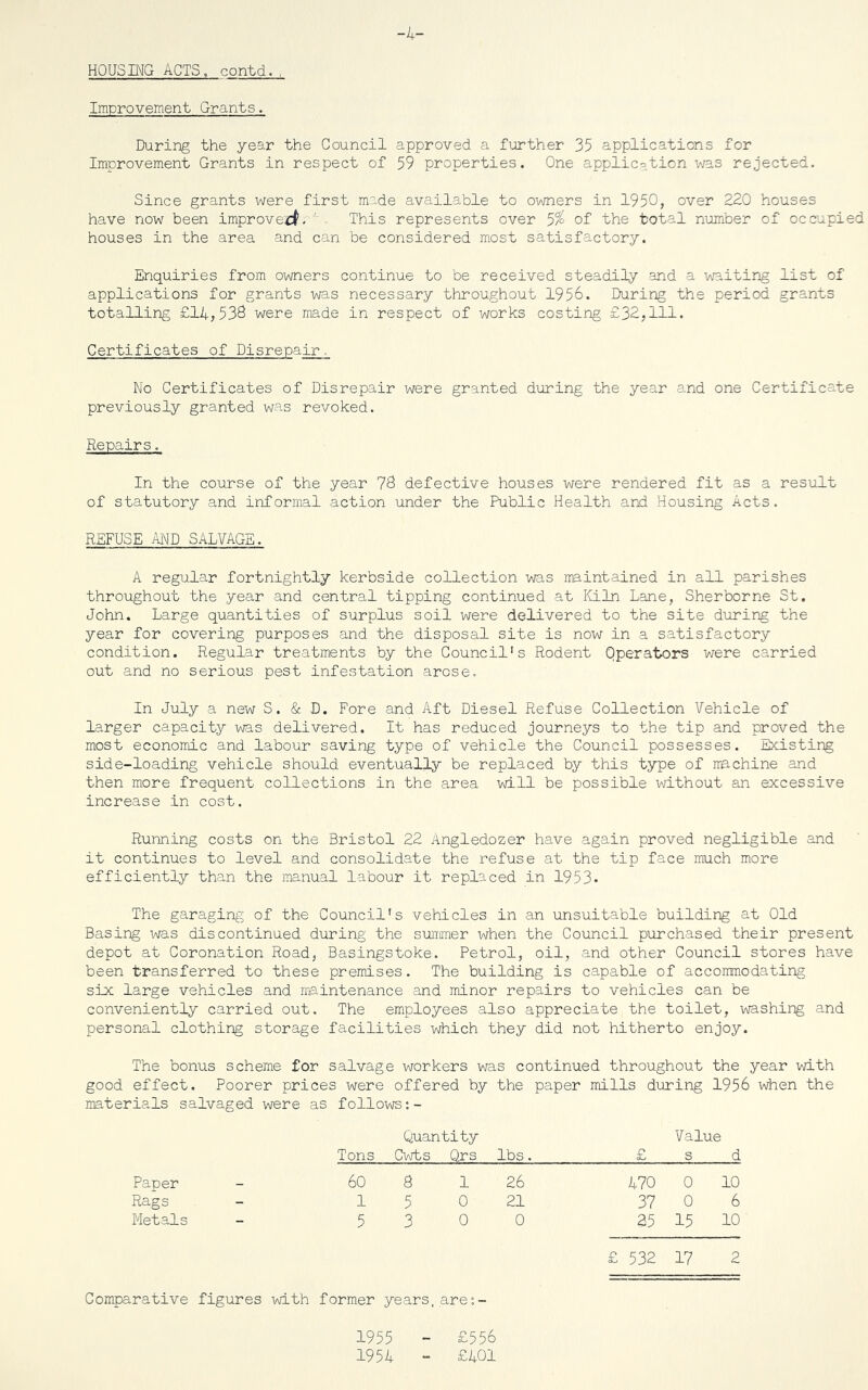 -4- HOUSING ACTS, contd., Improvement Grants. During the year the Council approved a further 35 applications for Improvement Grants in respect of 59 properties. One application was rejected. Since grants were first made available to owners in 1950, over 220 houses have now been improved. This represents over 5% of the total number of occupied houses in the area and can be considered most satisfactory. Enquiries from owners continue to be received steadily and a waiting list of applications for grants was necessary throughout 1956. During the period grants totalling £14,538 were made in respect of works costing £32,111. Certificates of Disrepair ,. No Certificates of Disrepair were granted during the year and one Certificate previously granted was revoked. Repairs. In the course of the year 78 defective houses were rendered fit as a result of statutory and informal action under the Public Health and Housing Acts. REFUSE AND SALVAGE. A regular fortnightly kerbside collection was maintained in all parishes throughout the year and central tipping continued at Kiln Lane, Sherborne St. John. Large quantities of surplus soil were delivered to the site during the year for covering purposes and the disposal site is now in a satisfactory condition. Regular treatments by the Council's Rodent Operators were carried out and no serious pest infestation arose. In July a new S. & D. Fore and Aft Diesel Refuse Collection Vehicle of larger capacity was delivered. It has reduced journeys to the tip and proved the most economic and labour saving type of vehicle the Council possesses. Existing side-loading vehicle should eventually be replaced by this type of machine and then more frequent collections in the area will be possible without an excessive increase in cost. Running costs on the Bristol 22 Angledozer have again proved negligible and it continues to level and consolidate the refuse at the tip face much more efficiently than the manual labour it replaced in 1953- The garaging of the Council's vehicles in an unsuitable building at Old Basing was discontinued during the summer when the Council purchased their present depot at Coronation Road, Basingstoke. Petrol, oil, and other Council stores have been transferred to these premises. The building is capable of accommodating six large vehicles and maintenance and minor repairs to vehicles can be conveniently carried out. The employees also appreciate the toilet, washing and personal clothing storage facilities which they did not hitherto enjoy. The bonus scheme for salvage workers was continued throughout the year with good effect. Poorer prices were offered by the paper mills during 1956 when the materials salvaged were as follows Paper Rags Metals Quantity Tons Cwts Qrs lbs. 60 8 1 26 1 5 0 21 5 3 0 0 Value £ s d 470 0 10 37 0 6 25 15 10 £ 532 17 2 Comparative figures with former years, are:- 1955 - £556 1954 - £401