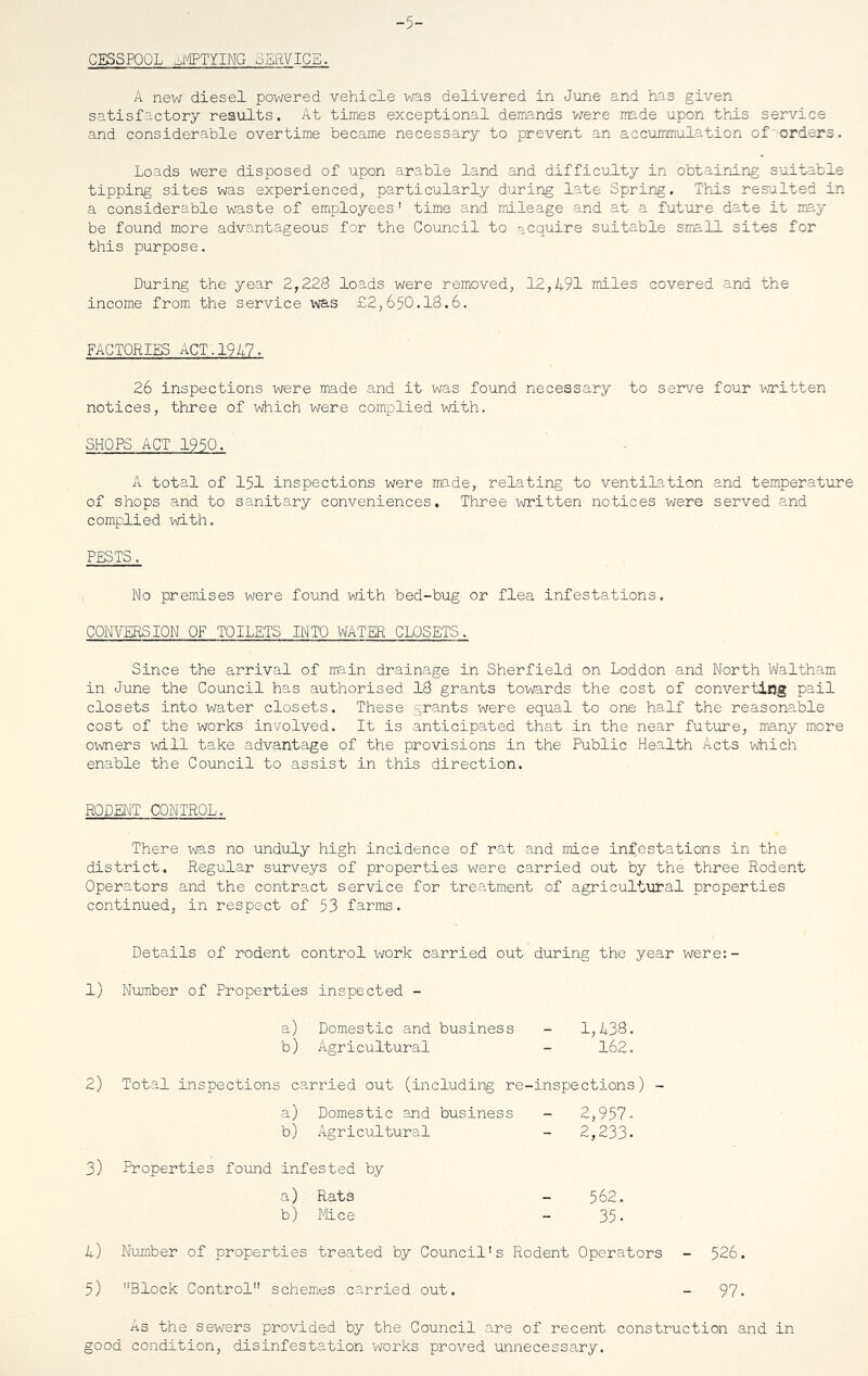 CESSPOOL EMPTYING JERVICE. A new diesel powered vehicle was delivered in June and has given satisfactory results. At times exceptional demands were made upon this service and considerable overtime became necessary to prevent an accummulation of -orders. Loads were disposed of upon arable land and difficulty in obtaining suitable tipping sites was experienced, particularly during late Spring. This resulted in a considerable waste of employees' time and mileage and at a future date it may be found more advantageous for the Council to acquire suitable small sites for this purpose. During the year 2,228 loads were removed, 12,491 miles covered and the income from the service was £2,650.IS.6. FACTORIES ACT.1947. 26 inspections were made and it was found necessary to serve four written notices, three of which were complied with. SHOPS ACT 1950. A total of 151 inspections were made, relating to ventilation and temperature of shops and to sanitary conveniences. Three written notices were served and complied with. PESTS. No premises were found with bed-bug or flea infestations. CONVERSION OF TOILETS INTO WATER CLOSETS. Since the arrival of main drainage in Sherfield on Loddon and North Waltham in June the Council has authorised IS grants towards the cost of converting pail closets into water closets. These grants were equal to one half the reasonable cost of the works involved. It is anticipated that in the near future, many more owners will take advantage of the provisions in the Public Health Acts which enable the Council to assist in this direction. RODENT CONTROL. There was no unduly high incidence of rat and mice infestations in the district. Regular surveys of properties were carried out by the three Rodent Operators and the contract service for treatment of agricultural properties continued, in respect of 53 farms. Details of rodent control work carried out during the year were:- 1) Number of Properties inspected - a) Domestic and business - 1,433. b) Agricultural - 162. 2) Total inspections carried out (including re-inspections) - a) Domestic and business - 2,957- b) Agricultural - 2,233. 3) Properties found infested by a) Rats - 562. b) Mice - 35- 4) Number of properties treated by Council's Rodent Operators - 526. 5) Block Control schemes carried out. - 97. .ns the sewers provided by the Council are of recent construction and in good condition, disinfestation works proved unnecessary.