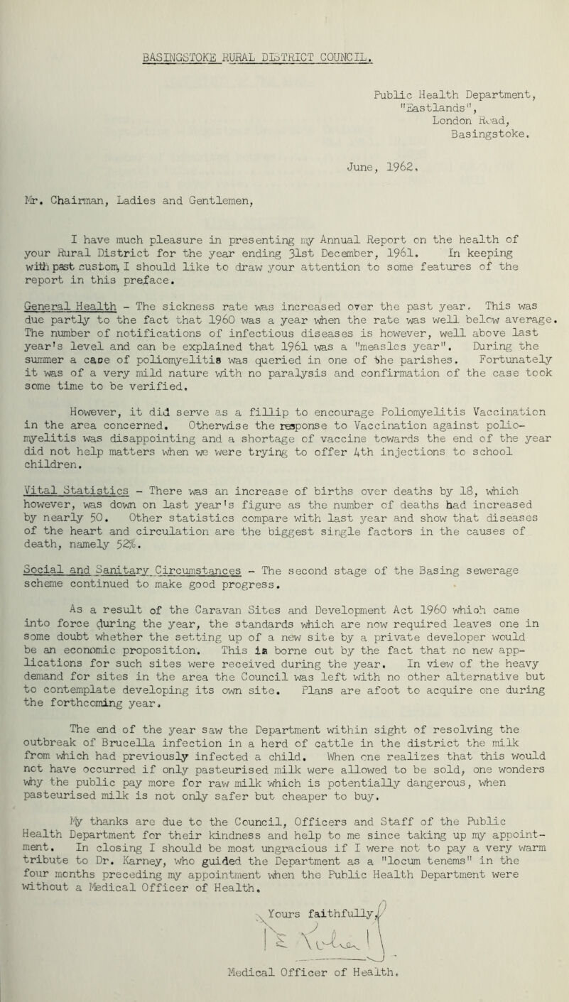 BASII^JGSTOKE RURAL DISTRICT COUNCIL. Public Health Department Eastlands”, London Road; Basingstoke. June; 1962, ¥sr» Chaiman, Ladies and Gentlemen, I have much pleasure in presenting my Annual Report on the health of your Rural District for the year ending 31st December, 1961, In keeping with past custom, I should like to draw your attention to some features of the report in this preface. General Health - The sickness rate was increased over the past year. This was due partly to the fact that I960 was a year Ween the rate was well below average. The number of notifications of infectious diseases is however, well above last year’s level and can be explained that I96I was a measles year. During the summer a caoe of poliomyelitis was queried in one of the parishes. Fortunately it was of a very mild nature with no paralysis and confirmation of the case took some time to be verified. However, it did serve as a fillip to encourage Poliomyelitis Vaccination in the area concerned. Otherwise the response to Vaccination against polio- myelitis was disappointing and a shortage of vaccine towards the end of the year did not help matters Ween we were trying to offer 4th injections to school children. Vital Statistics - There was an increase of births over deaths by 18, which however, was down on last year's figure as the niomber of deaths had increased by nearly 50. Other statistics compare with last year and show that diseases of the heart and circulation are the biggest single factors in the causes of death, namely 52%. Social and Sanitary Circumstances - The second stage of the Basing sewerage scheme continued to make good progress. As a result of the Caravan Sites and Development Act I960 whioh came into force during the year, the standards which are now required leaves one in some doubt whether the setting up of a new site by a private developer would be an ecom:)mic proposition. This is borne out by the fact that no new app- lications for such sites were received during the year. In view of the heavy demand for sites in the area the Council was left with no other alternative but to contemplate developing its own site. Plans are afoot to acquire one during the forthcoming year. The end of the year saw the Department within sight of resolving the outbreak of Brucella infection in a herd of cattle in the district the milk from which had previously infected a child. When one realizes that this would net have occurred if only pasteurised milk were allowed to be sold, one wonders v\hy the public pay more for raw milk which is potentially dangerous, when pasteurised milk is not only safer but cheaper to buy, I'fy thanks are due to the Council, Officers and Staff of the Public Health Department for their kindness and help to me since taking up my appoint- ment. In closing I should be most ungracious if I were not to pay a very warm tribute to Dr. Karney, who guided the Department as a locum tenems in the four months preceding my appointment viien the Public Health Department were without a Medical Officer of Health. Medical Officer of Health.