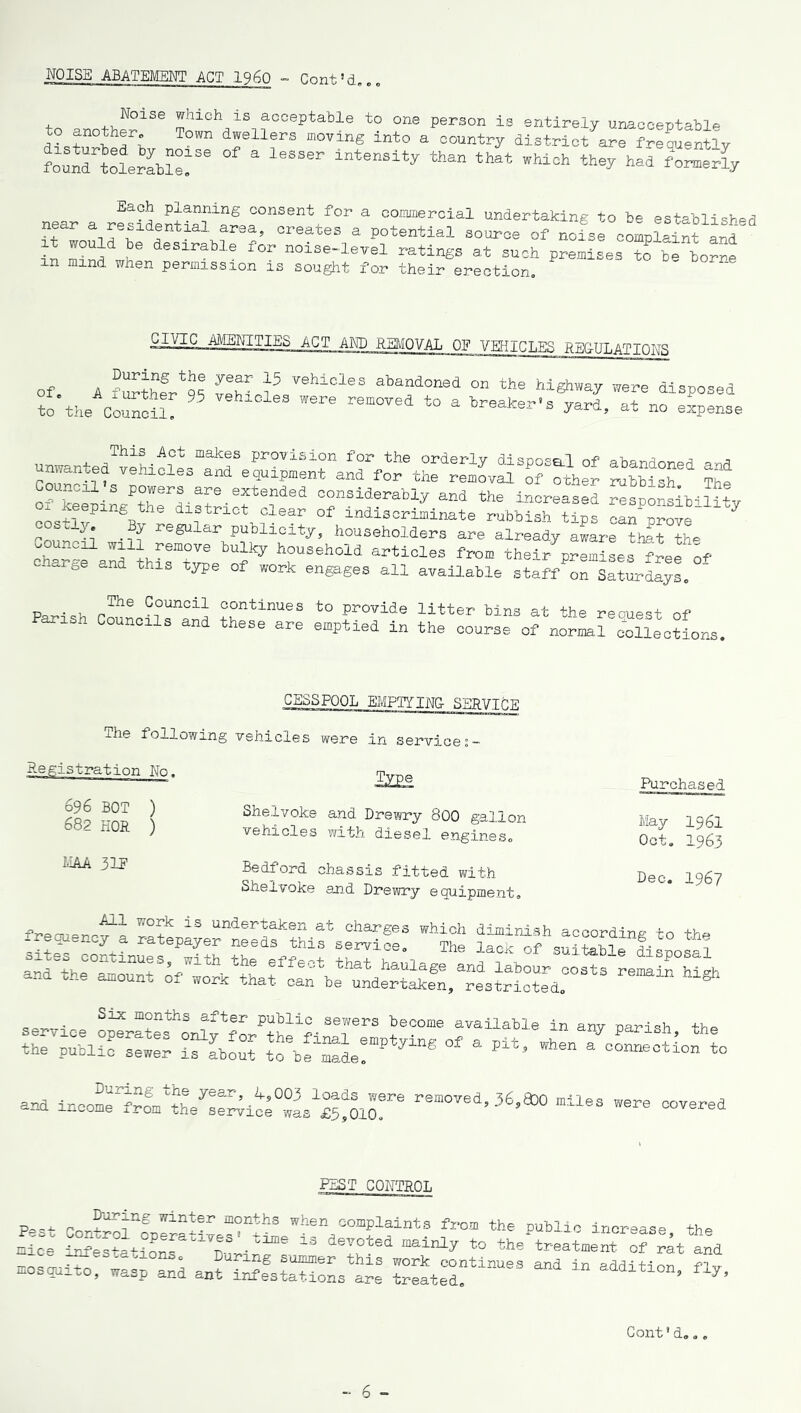 NOISE ABATEMENT ACT I960 - Cent5d... to 3.nn+VlNoiSe !hich_is acceptable to one person is entirely unacceptable to anotner. Town dwellers moving into a country district are frequently “toIXT6 of a lesser intensity than that Each planning consent for a commercial undertaking to be established near a residential, area, creates a potential source of nofse complainfand in mind 1® lrable f0r n0i3e-level ratings at such premises to be borne xn mind when permission is sought for their erection. and REMOVAL OF VEHICLES REG-ULATIONS During the year 15 vehicles abandoned on the hi ole A iurther 95 vehicles were removed to a breaker's to the Council. ghway were disposed yard, at no expense This Act makes provision for the orderly Hi cs-nn-d rvp , unwanted vehicles and shipment and for t“^vS Stler r“ ?he ncil a powers are extended considerably and the increased resDor-slb-i 1 i tv ox keeping the district clear of indiscriminate rubbish ?,ps ca~e 7 coscly By regular publicity, householders are already aware thft tb* Council will remove bulky household articles from their premiLs free o^ C“arbe and thlS type of work engages all available staf/on Saturdays. PaT,. . rThe C°uncil continues to provide litter bins at the reouest of Parish Councils and these are emptied in the course of CESSPOOL EMPTYING SERVICE ihe following vehicles were in services- Registration No, 696 BOT ) 682 HOR ) Shelvoke and Drewry 800 gallon vehicles with diesel engines. MAA 31P Bedford chassis fitted with Shelvoke an.d Drewry equipment. Purchased May 1961 Oct. 1963 Dec. 1967 freouenc^i 13 under^aksn at charges which diminish according to the frequency a ratepayer needs this service. The lack nf ?• ® ^^^^^^^^f^^^^^^n^n^be^undertakenj^est^icted^03^3 Six months after public sewers become availab rV^°PerateS 0nly f°r the final untying of a pit ie Pu^lic sewer is about to be made. e in any parish, the when a connection to — removed’36’830 miles — •»- PEST CONTROL p-.i wlnt®r months when complaints from the public increase the See S?e^ati°oLratlTDurinfsS “ “*** * the treatment of rat aid mosquito, wasp and ant in^ataTons a« ZatT^ “* “ •Miti0”’ fly’