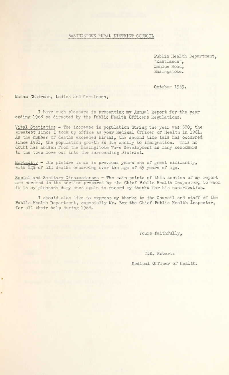 BASINGSTOKE RURAL DISTRICT COUNCIL Public Health Department, Eastlands, London Road, Basingstoke. October 1969o Madam Chairman, Ladies and Gentlemen, I have much pleasure in presenting my Annual Report for the year ending 1968 as directed by the Public Health Officers Regulations. Vital Statistics - The increase in population during the year was 580, the greatest since I took up office as your Medical Officer of Health in 1961. As the number of deaths exceeded births, the second time this has occurred since I96I, the population growth is due wholly to immigration,, This no doubt has arisen from the Basingstoke Town Development as many newcomers to the town move out into the surrounding District* Mortality - The picture is as in previous years one of great similarity, with 8L$> of all deaths occurring over the age of 65 years of age. Social and Sanitary Circuxaatanees - The main points of this section of my report are covered in the section prepared, by the Chief Public Health Inspector, to whom it is my pleasant duty once again to record my thanks, for his contribution. I should also like to express my thanks to the Council and staff of the Public Health Department, especially Mr. Box the Chief Public Health Inspector, for all their help during 1968. Yours faithfully. T.E. Roberts Medical Officer of Health,