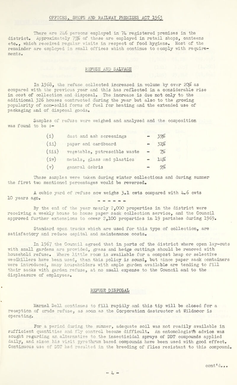 OFFICES, SHOPS AND RAILWAY PREMISES ACT 19 63 There are 246 persons employed in 74 registered premises in the district,, Approximately 75$ of these are employed in retail shops, canteens etc®, which received, regular visits in respect of food hygiene® Most of the remainder are employed in small offices which continue to comply with require- ments® REFUSE AND SALVA&E In 1968, the refuse collected increased in volume by over 20$ as compared with the previous year and this has reflected in a considerable rise in cost of collection and disposal® The increase is due not only to the additional 326 houses contracted during the year but also to the growing popularity of non-solid forms of fuel for heating and the extended use of packaging and of disposal goods® Samples of was found to be j- refuse were weighed and analysed and the composition (i) dust and ash screenings - 39$' (ii) paper and cardboard - 31$' (iii) vegetable, putrescible waste - 7$' (iv) metals, glass and plastics - 14$ (v) general debris •= 9$ These samples were taken during winter collections and during summer the first two mentioned percentages would be reversed® A cubic yard of refuse now weighs 3«1 cwts compared with 4.6 cwts 10 years ago® By the end of the year nearly 2,000 properties in the district were receixring a weekly house to house paper sack collection service, and the Council approved further extensions to cover 2,100 properties in 19 parishes during 1969® Standard open trucks which are used for this type of collection, are satisfactory and reduce capital and maintenance costs® In 1967 the Council agreed that in parts of the district where open lay-outs with small gardens are provided, grass and hedge cuttings should be removed with household refuse® 7/he re little room is available for a compost heap or selective weedkillers have been used, then this policy is sound, but since paper sack containers were introduced, many householders with ample garden available are tending to fill their sacks with garden refuse, at no small expense to the Council and to the displeasure of employees® REFUSE DISPOSAL Marnel Dell continues to fill rapidly and this tip will be closed for a reception of crude refuse, as soon as the Corporation destructor at Wildmoor is operating® For a period during the summer, adequate soil was not readily available in sufficient quantities and. fly control became difficult® An entomologists advice was sought regarding an alternative to the insecticidal sprays of DDT compounds applied daily, and since his visit pyrethrum based compounds have been used with good effect® Continuous use of DDT had resulted in the breeding of flies resistant to this compound. cont'd® o.