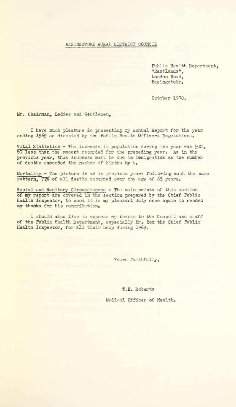 Pablio Health Department, '’East lands” 5 London Road, Basingstoke* Octoher 1970. Mr. Chairman, Ladies and Q-ent-lemenj, I have much pleasure in presenting my Annua3. Report for the year ending 19^9 a-s directed by the Bihlic Health Officers Regulations, Vital Statistics ”• The increase in population during the year was 500, 80 less than the amount recorded for the preceding year. As in the previous year, this increase must 'be due t® immigration as the number of deaths exceeded the number of births by ij-. Mortality - The picture is as in previous years following much the same pattern, 11% of all deaths occurred over the age of 65 years. Social and Sanitary Circumstances •” The main points of this section of my report are covered in the section prepared by the Chief Public Health Inspector, to whom it is my pleasa.nt duty once again to record my thanks for his contribution* I should also like to esqjress my thanks to the Council and staff of the Public Health Department, especially Mr. Box the Chief Public Health Inspector, for all their help during 1969© Yours fait.hfully. T.E, Roberta Medical Officer of Health,