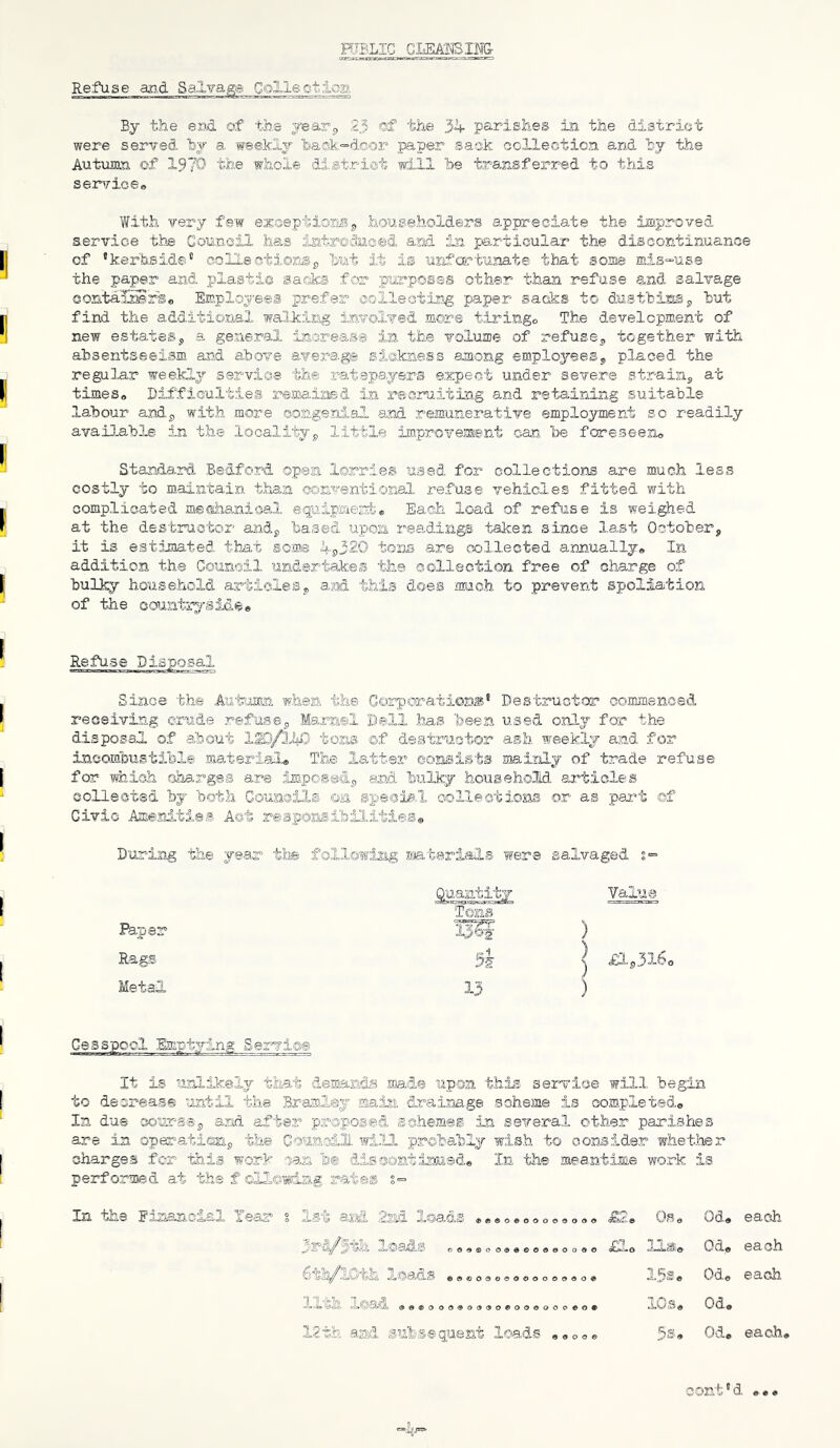 HIBLIC Refuse and Salvage Coliectioa By the eM of the yearj, 23 of the 34 parishes in the district were served hy a weekly lba©k=dcor paper sack collection and by the Autumn of 1970' the whole district will 'be trexsferred to this ser’/ioe® With very few exceptionsj, householders appreciate the improved service the Gounoil ha.s iatroviaced. and in particular the discontinuance of •keflaside’’ coliectionSp but it is urifoiftunate that some mis-use the paper and plasti© sadks for purposes other than refuse and salvage oontalSrSo Employees prefer ©ollecting paper saaks to dustbins^ but find the additional walking ijnvolved more tiringo The development of new estates5 a general increa.s@ in the volume of refusej, together with absentseeism and above average siakaess among employees^ placed the regular wee-lcly service the 'ratepayers expect under severe strain^ at times* Difficulties remaisaed in recruiting and retadning suitable labour and.^, with more conge.nial and remunerative employment so readily avail-able in the localityj, little improirement can be foreseen* Standard Bedford open lorries used for collections are much less costly to maintain than conventional refuse vehioies fitted with complicated me!siaa,nioal eguipment;* Each load of refuse is weighed at the destructor andj, based upon readings' taken since last Octobers it is estimated that some 4|)320 toM are collected arjiually* In addition the Gounoil undertakes the ©ollection fi'ee of charge of bulky household articleSj, ajod this does much to prevent spoliation of the country®id^e Refuse Disposal Since the Autanm. when the Corporatiom® Destructor commenced i-’eceiving crude refusej, Marnel Dell has ‘been used only for the disposal of about tons ©f destructor ash weekly and for incombustible material® The latter consists laainlj of trade refuse for which charges are impossdj and bulky household ai'tioles coUeot'Sd by both Coumils ©a special collections or as pai^t ef Civic Amenities Act reaponsibili.ties® D'oring the year tiis following smtarials were salvaged ^.uanti'ty Value Tons I^per ) Rags 5i } £L,316 Metal 13 ) Cesspool Emptying Servic® It is unlikely that demands ma.d® upon this service will begin to dscrearS® until the Bram,ley main drainage scheme is completed* In due sours-Sj, and after proposed schemes in several other parishes are in op«^^ati®np the Council- wi.ll pr©ba.bly wish to consider -whether charges for this work can b® dissontimsd* In the meantime work is performed at the f ©lloidng rate® §>= In the Einancial lear s lat and loads ®e*****oo«o9* Os* Oda each O©9®00(5#©0000000 £1* las*. Od* each ©©®000«000000<50© 15Se Ode each. XX X©t^^ ©©•£000<90<3©0©00000o0©© iOs* Od. 12th and subsequent loads a***® 5s® Od. each, cont'd •••