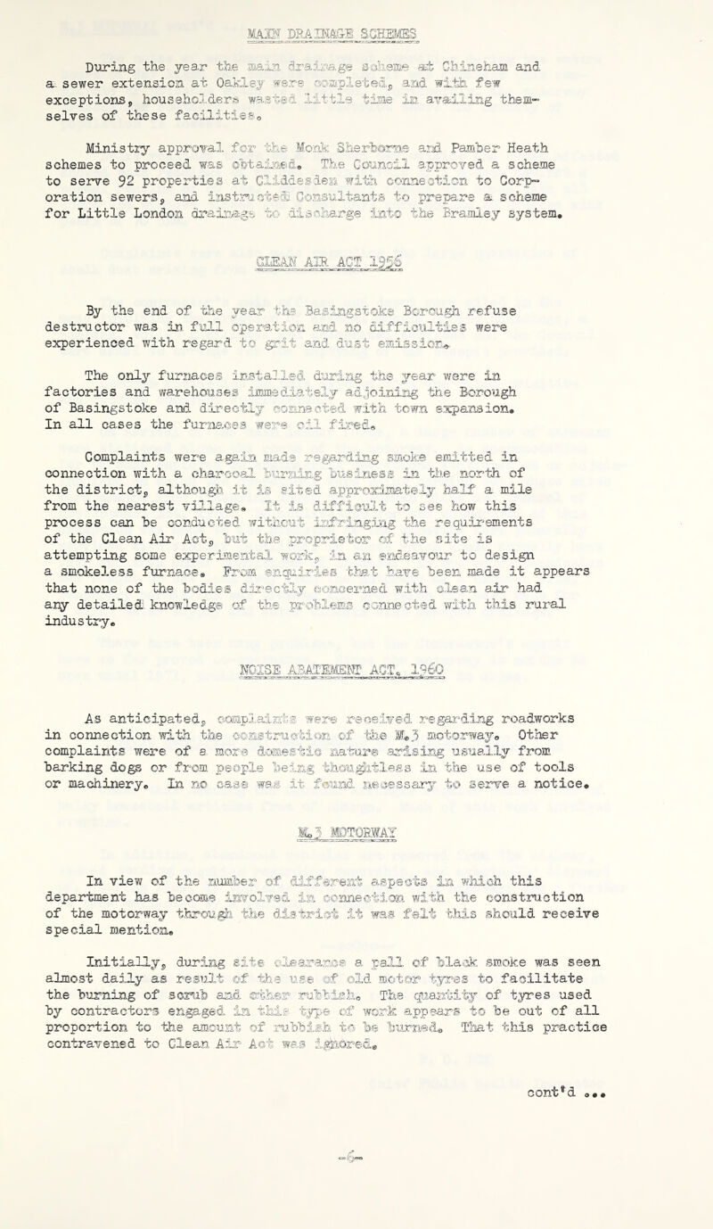 MAM DPAIHAai SCHEieS During the yea.r the main di'aina.ge ssheme «t Chineham and a. sewer extension at Oaid.ej sirsre oojapletedj, and with few exceptions, househol.dersii wasted little time in availing them-” selves of these fac,ilitieSo Ministi^^ approval, for the Monk Sherhome ard Painher Heath schemes to proceed was ehtained. The Council approved, a scheme to serve 92 properties at Cliddesien witLh connection to Corp” oration sewers, and isistrJicte®. Consultants to prepa.re a scheme for Little London draismge tc- disniAarge into the Bra.mley system. GEEAW AIR ACT- 1956 By the end of 'the year tha Basingstoke Borougli refuse destructor was in. full operation and no difficulties were experienced with regard to grit and dust emissior.a< The onl^'- furnaces installed daring the year were in factories and warehouses iiffiiiediatslj adjoining the Borough of Basingstoke and directly connacted with town expansion. In all cases the furAia.ces were oil fired® Complaints were again mads regardin.g smoke emitted in connection with a charcoal huraing 'business in the north of the district, although it is sited approximately half a mile from the nearest village. It is difficult to see how this process can he conducted without iafriagJjag t.he requirements of the Clean Air Act, but the proprietor of the site is attempting some experimental work, in an end.e9.vour to design a smokeless furnace® Prom enquiries that .b.ax^e 'been made it appears that none of the 'bodies dar^ectly csoaaerned with clean air had any detailed, knowledge of the problems connected with this rural industry. NGISE ABATmmS AGTc 1960 As anticipated, oosapl,ai.sts were received regar^ding roadworks in connection with the oonstruotion of tlae Ee3 motorway. Other complaints were of a. more domestic laabar® .arirsing Utsually from barking dogs or .from people being thQUi^tlesa in the use of tools or machinery. In no case was it f@Aind necessary to sei’ve a notice, IL5 IDTQRWAI In view of the number of different aspects in which this department has become involved ia ©©mieatJ.on with the construction of the motorway througji the district it was felt this should receive special mention. Initially, during site oleara.nce a paJJL of blatck rsmoke was seen almost daily as result of the use of old ro,oter tyres to facilitate the burning of scrub and ®th®r rabbish. The quantity of tyres used by contractors engaged in thig typie of Wvork 9.ppears to be out of all proportion to the amount of .ru.bbish to be burne'd® That this practice contravened to Clean Air Act was igfeored® cont*d o,.