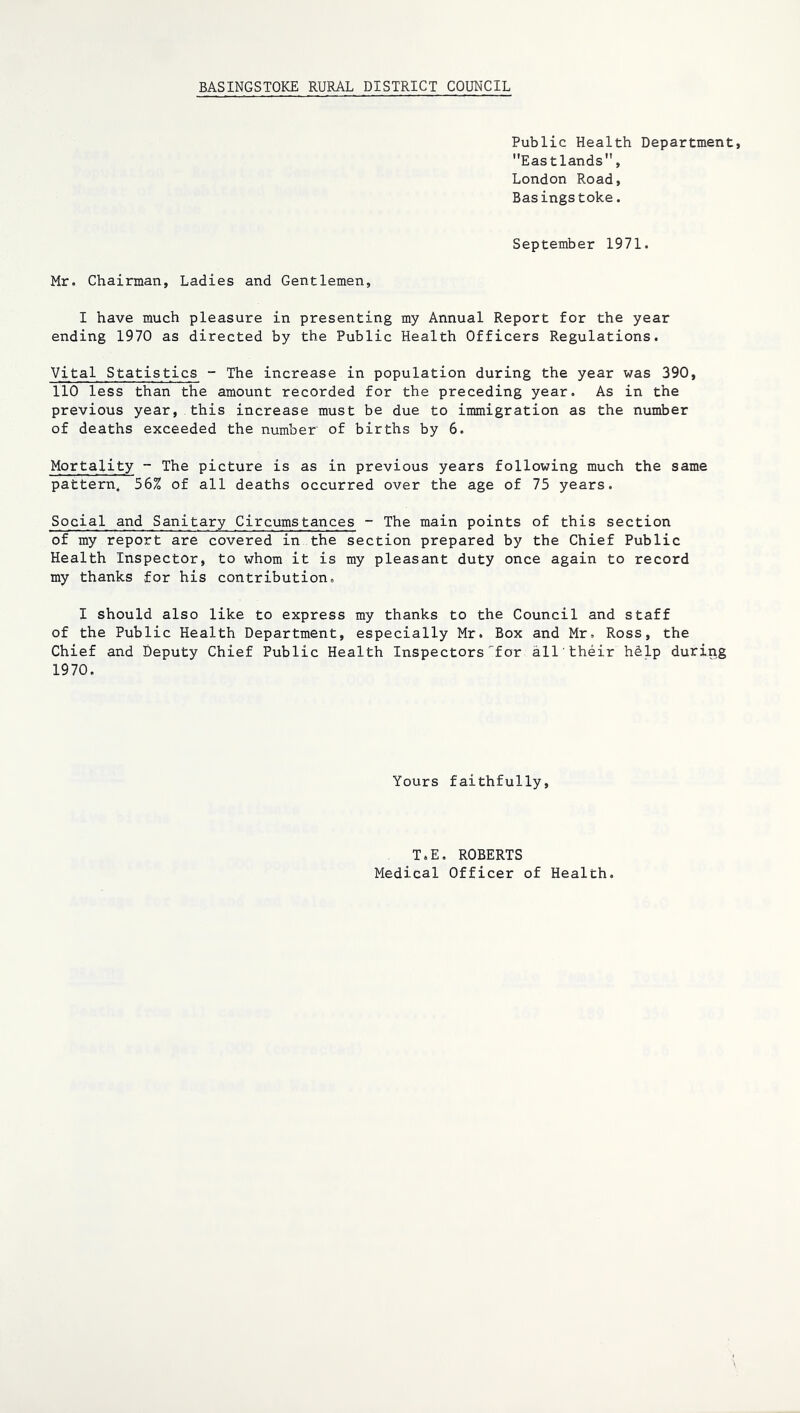 BASINGSTOKE RURAL DISTRICT COUNCIL Public Health Department, Eastlands, London Road, Basingstoke. September 1971. Mr. Chairman, Ladies and Gentlemen, I have much pleasure in presenting my Annual Report for the year ending 1970 as directed by the Public Health Officers Regulations. Vital Statistics - The increase in population during the year was 390, 110 less than the amount recorded for the preceding year. As in the previous year, this increase must be due to immigration as the number of deaths exceeded the number of births by 6. Mortality - The picture is as in previous years following much the same pattern. 56% of all deaths occurred over the age of 75 years. Social and Sanitary Circumstances - The main points of this section of my report are covered in the section prepared by the Chief Public Health Inspector, to whom it is my pleasant duty once again to record my thanks for his contribution. I should also like to express my thanks to the Council and staff of the Public Health Department, especially Mr. Box and Mr. Ross, the Chief and Deputy Chief Public Health Inspectors'for all their hdlp during 1970. Yours faithfully. T.E. ROBERTS Medical Officer of Health.