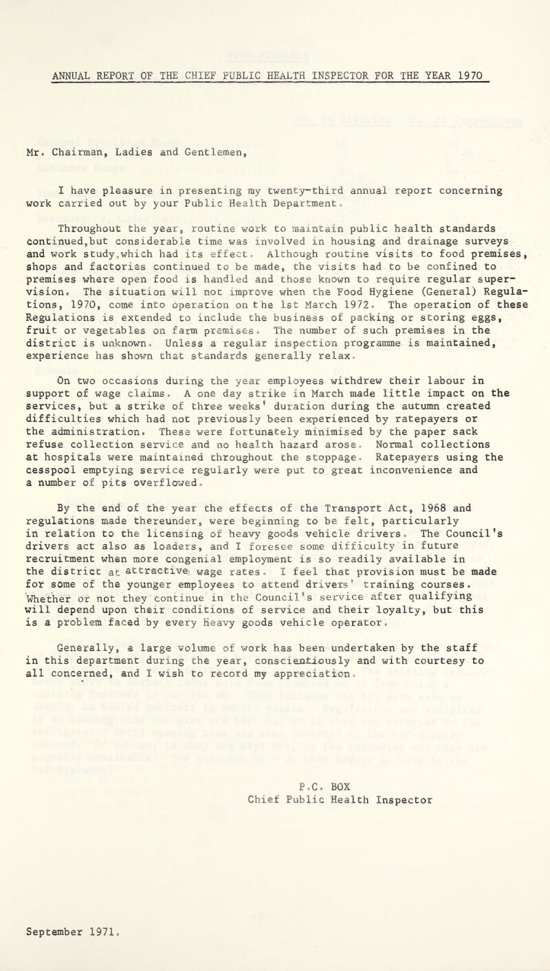 ANNUAL REPORT OF THE CHIEF PUBLIC HEALTH INSPECTOR FOR THE YEAR 1970 Mr. Chairman, Ladies and Gentlemen, I have pleasure in presenting my twenty-third annual report concerning work carried out by your Public Health Department. Throughout the year, routine work to maintain public health standards continued,but considerable time was involved in housing and drainage surveys and work study,,which had its effect. Although routine visits to food premises shops and factories continued to be made, the visits had to be confined to premises where open food is handled and those known to require regular super- vision. The situation will not improve when the Food Hygiene (General) Regula tions, 1970, come into operation on the 1st March 1972. The operation of thes Regulations is extended to include the business of packing or storing eggs, fruit or vegetables on farm premises. The number of such premises in the district is unknown. Unless a regular inspection programme is maintained, experience has shown that standards generally relax. On two occasions during the year employees withdrew their labour in support of wage claims. A one day strike in March made little impact on the services, but a strike of three weeks' duration during the autumn created difficulties which had not previously been experienced by ratepayers or the administration. These were fortunately minimised by the paper sack refuse collection service and no health hazard arose. Normal collections at hospitals were maintained throughout the stoppage. Ratepayers using the cesspool emptying service regularly were put to great inconvenience and a number of pits overflowed. By the end of the year the effects of the Transport Act, 1968 and regulations made thereunder, were beginning to be felt, particularly in relation to the licensing of heavy goods vehicle drivers. The Council's drivers act also as loaders, and I foresee some difficulty in future recruitment when more congenial employment is so readily available in the district at attractivei wage rates. I feel that provision must be made for some of the younger employees to attend drivers’ training courses. whether or not they continue in the Council's service after qualifying will depend upon their conditions of service and their loyalty, but this is a problem faced by every heavy goods vehicle operator. Generally, a large volume of work has been undertaken by the staff in this department during the year, conscienti-ously and with courtesy to all concerned, and I wish to record my appreciation. P,C. BOX Chief Public Health Inspector September 1971.