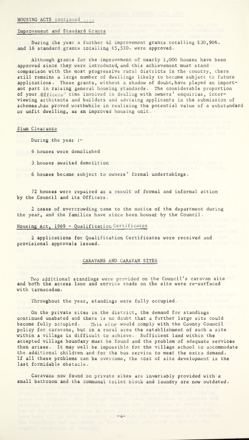 HOUSING ACTS continued o o .3 o Improvement and Standard Grants During cha year a further 42 iinproveraent grants. totalling £30,906. and 16 standard grants totalling £5,510o were approved. Although grants for the improvement of nearly 1,000 houses have been approved since they were introduced^ and this achievement must stand comparison with the most progressive rural districts in the country, there still remains a large number of dwellings likely to become subject to future applications* These grants, without a shadow of doubt,have played an import- ant part in raising general housing standards. The considerable proportion of your .Q;^ficers'’ time involved in dealing with owners' enquiries, inter- viewing architects and builders and advising applicants in the submission of schemes ,has proved worthwhile in realising the potential value of a substandard or unfit dwelling, as an improved housing unit. Slum Clearance During the year i- 6 houses were deraolished 3 houses awaited demolition 6 houses became subject to owners* formal undertakings. 72 houses were repaired as a result of formal and informal action by the .Council and its Officers. 2 cases of overcrowding came to the notice of the department during the year, and the families have since been housed by the Council. Housing Act, 1969 - Qualification Certificates 2 applications for Qualification Certificates were received and provisional approvals issued. CARAVANS AND CARAVAN SITES Two additional standings were provided on the Council's caravan site and both the access lane and service roads on the site were re-surfaced with tamacadam. Throughout the year, standings were fully occupied. On the private sices in the district, the demand for standings continued unabated and there is no doubt that a further large site could become fully occupied. This site would comply with the County Council policy for caravans, but in a rural area the establishment of such a site within a village is difficult to achieve. Sufficient land within the accepted village boundary must be found and the problem of adequate services then arises. It may well be impossible for the village school to accommodate the additional children and for the bus service to meet the extra demand. If all these problems can be overcome, the cost of site developiaent is the last formidable obstacle. Caravans now found on private sites are invariably provided with a small bathroom and the communal toilet block and laundry are now outdated. -4'