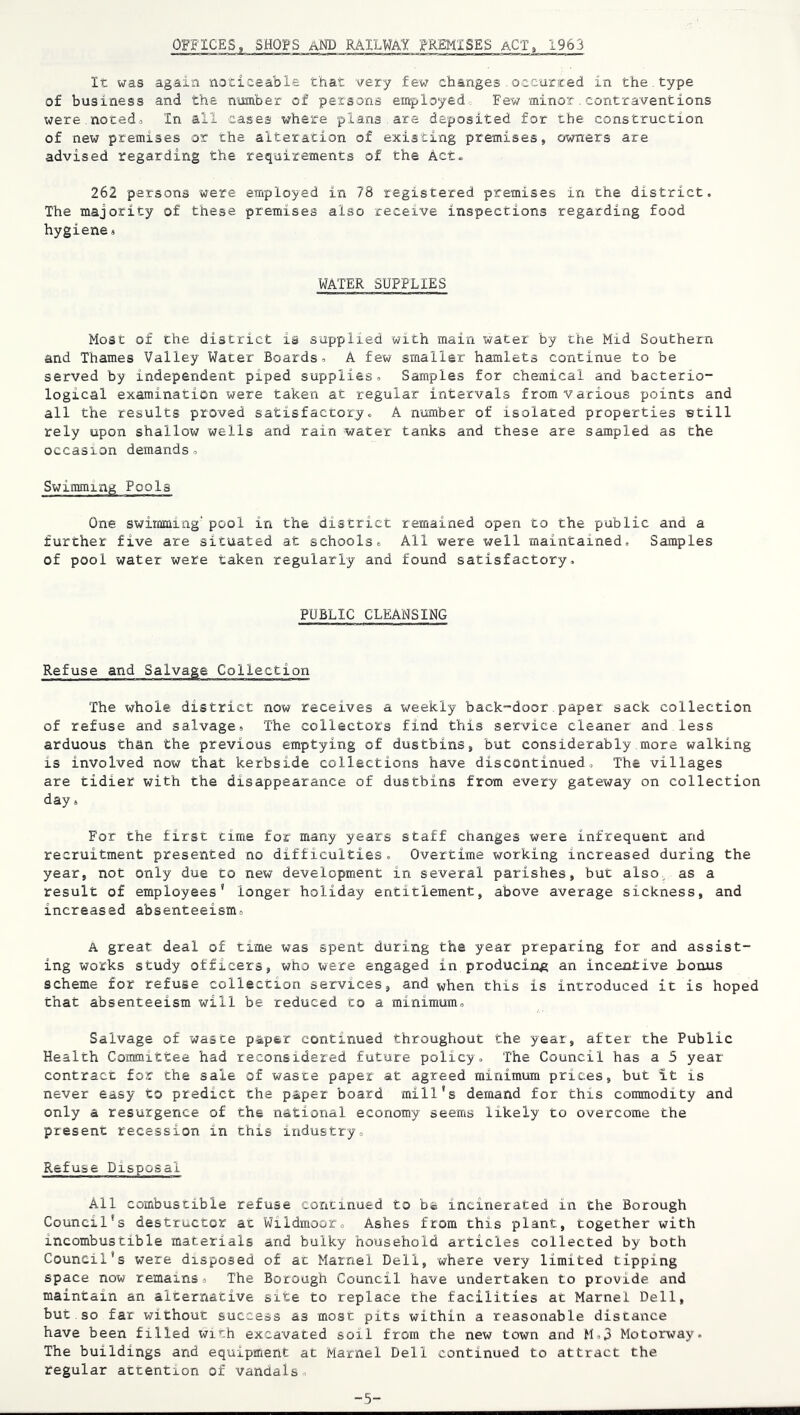 OFFICES, SHQFS aM) RAILWAY '^-REMISES ACT, 1963 It was again noticeable that very few changes.occurted in the.type of business and the number of persons employed Few minor.contraventions were.notedo In all cases where plana are deposited for the construction of new premises or the alteration of existing premises, owners are advised regarding the requirements of the Act. 262 persons were employed in 78 registered premises in the district. The majority of these premises also receive inspections regarding food hygiene« WATER SUPPLIES Most of the district is supplied with main water by the Mid Southern and Thames Valley Water Boardso A few smaller hamlets continue to be served by independent piped supplies. Samples for chemical and bacterio- logical examination were taken at regular intervals from various points and all the results proved satisfactory, A number of isolated properties etill rely upon shallow wells and rain water tanks and these are sampled as the occasion demands. Swimming Pools One swimming’ pool in the district remained open to the public and a further five are situated at schools. All were well maintained. Samples of pool water were taken regularly and found satisfactory. PUBLIC CLEANSING Refuse and Salvage Collection The whole district now receives a weekly back-door paper sack collection of refuse and salvage. The collectors find this service cleaner and less arduous than the previous emptying of dustbins, but considerably more walking is involved now that kerbside collections have discontinued. The villages are tidier with the disappearance of dustbins from every gateway on collection day. For the first time for many years staff changes were infrequent and recruitment presented no difficulties. Overtime working increased during the year, not only due to new development in several parishes, but also, as a result of employees’ longer holiday entitlement, above average sickness, and increased absenteeism, A great deal of time was spent during the year preparing for and assist- ing works study officers, who were engaged in producing an incentive bonus scheme for refuge collecrron services, and ^hen this is introduced it is hoped that absenteeism will be reduced to a minimum. Salvage of waste paper continued throughout the year, after the Public Health Committee had reconsidered future policy. The Council has a 5 year contract for the sale of waste paper at agreed minimum prices, but it is never easy to predict the paper board mill's demand for this commodity and only a resurgence of the national economy seems likely to overcome the present recession in this industry. Refuse Disposal All combustible refuse concinued to ha incinerated in the Borough Council’s destructor at Wildmoor, Ashes from this plant, together with incombustible materials and bulky household articles collected by both Council’s were disposed of at Marnel Dell, where very limited tipping space now remains. The Borough Council have undertaken to provide and maintain an alternative site to replace the facilities at Marnel Dell, but so far without success as most pits within a reasonable distance have been filled with excavated soil from the new town and M,3 Motorway. The buildings and equipment at Marnel Dell continued to attract the regular attention of vandals. -5-