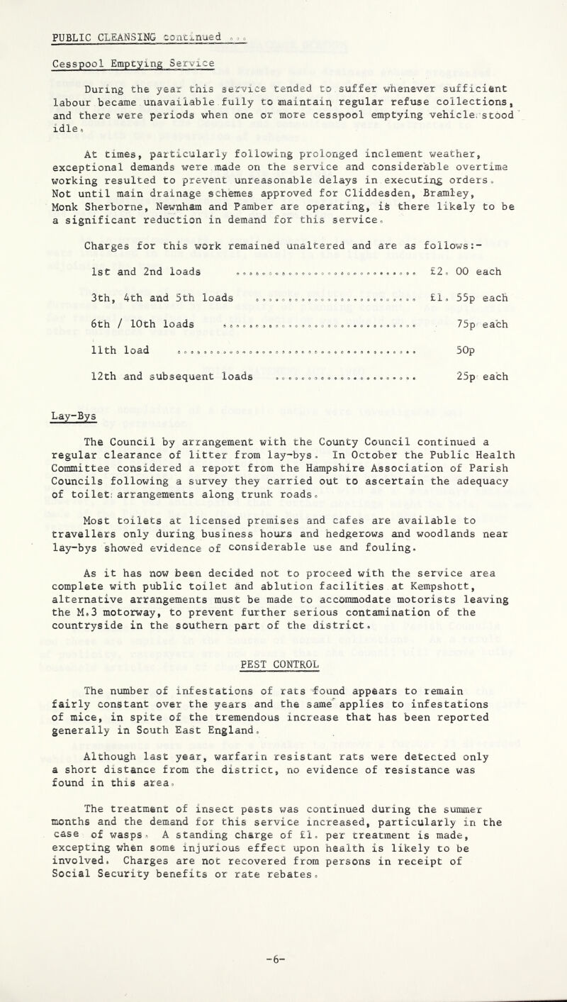 PUBLIC CLEANSING eontimued 0 0 0 Cesspool Emptying Service During the year this service tended to suffer whenever sufficient labour became unavailable.fully to anaintaip regular refuse collections, and there were periods when one or more cesspool emptying vehicle, stood ’ idle« At times, particularly following prolonged inclement weather, exceptional demands were.made on the service and considerable overtime working resulted to prevent unreasonable delays in executijig orders- Not until main drainage schemes approved for Cliddesden, Bramley, Monk Sherborne, Newnham and Pamber are operating, is there likely to be a significant reduction in demand for this service- (S 6 o 0 o a Charges for this work remained unaltered and are as 1st and 2nd loads 3th, 4th and 5th loads 6th / 10th loads =»»- ,, 11th load 12th and subsequent loads follows £2- 00 each £1- 55p each 75p each 50p 25p each Lay-Bys The Council by arrangement with the County Council continued a regular clearance of litter from lay-bys- In October the Public Health Committee considered a report from the Hampshire Association of Parish Councils following a survey they carried out to ascertain the adequacy of toilet; arrangements along trunk roads- Most toilets at licensed premises and cafes are available to travellers only during business hours and hedgerows and woodlands near lay-bys showed evidence of considerable use and fouling. As it has now been decided not to proceed with the service area complete with public toilet and ablution facilities at Kempshott, alternative arrangements must be made to accommodate motorists leaving the M.3 motorway, to prevent further serious contamination of the countryside in the southern part of the district. PEST CONTROL The number of infestations of rats found appears to remain fairly constant over the years and the same' applies to infestations of mice, in spite of the tremendous increase that has been reported generally in South East England, Although last year, warfarin resistant rats were detected only a short distance from the district, no evidence of resistance was found in this area- The treatment of insect pests was continued during the summer months and rhe demand for this service increased, particularly in the case of wasps, A standing charge of £1. per treatment is made, excepting when some injurious effect upon health is likely to be involved. Charges are not recovered from persons in receipt of Social Security benefits or rate rebates. -6-