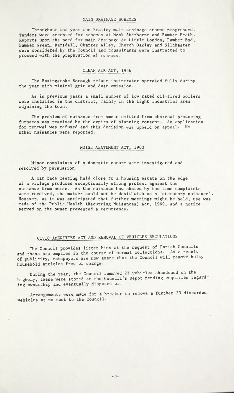main drainage schemes Throughout the.year the Bramley main drainage scheme progressed. Tenders were accepted for schemes at Monk Sherborne and Pamber Heath. Reports upon the need for main drainage at Little London, Pamber End, Pamber Green, Ramsdell, Charter Alley, Church Oakley and Silchester were considered by the Council and consultants were instructed to proceed with the preparation of schemes. CLEAN AIR ACT, 1956 The Basingstoke Borough refuse incinerator operated fully during the year with minimal grit and dust emission. As in previous years a small number of low rated oil-fired boilers were installed in the district, mainly in the light industrial area adjoining the town. The problem of nuisance from smoke emitted from charcoal producing furnaces was resolved by the expiry of planning consent. An application for renewal was refused and this decision was upheld on appeal. No other nuisances were reported. NOISE ABATEMENT ACT, 1960 Minor complaints of a domestic nature were investigated and resolved by persuasion. A car race meeting held close to a housing estate on the edge of a village produced exceptionally strong protest against the nuisance from noise. As the nuisance had abated by the time complaints were received, the matter could not be dealtlwith as a 'statutory nuisance*. However, as it was anticipated that further meetings might be held, use was made of the Public Health (Recurring Nuisances) Act, 1969, and a notice served on the owner prevented a recurrence. CIVIC AMENITIES ACT AND REMOVAL OF VEHICLES REGULATIONS The Council provides litter bins at the request of Parish Councils and these are emptied in the course of normal collections. As a result of publicity, ratepayers are now aware that the Council will remove bulky household articles free of charge. During the year, the Council removed 21 vehicles abandoned on the highway, these were stored at the Council's Depot pending enquiries regard- ing ownership and eventually disposed of. Arrangements were made for a breaker to remove a further 23 discarded vehicles at no cost to the Council.