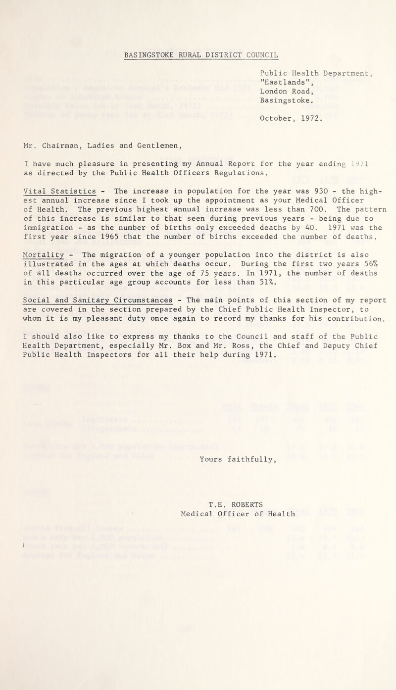 BASINGSTOKE RURAL DISTRICT COUNCIL Public Health Department, Eastlands, London Road, Basingstoke. October, 1972. Mr, Chairman, Ladies and Gentlemen, I have much pleasure in presenting my Annual Report for the year ending 1971 as directed by the Public Health Officers Regulations, Vital Statistics - The increase in population for the year was 930 - the high- est annual increase since I took up the appointment as your Medical Officer of Health. The previous highest annual increase was less than 700, The pattern of this increase is similar to that seen during previous years - being due to immigration - as the number of births only exceeded deaths by 40, 1971 was the first year since 1965 that the number of births exceeded the number of deaths. Mortality - The migration of a younger population into the district is also illustrated in the ages at which deaths occur. During the first two years 56% of all deaths occurred over the age of 75 years. In 1971, the number of deaths in this particular age group accounts for less than 51%. Social and Sanitary Circumstances - The main points of this section of my report are covered in the section prepared by the Chief Public Health Inspector, to whom it is my pleasant duty once again to record my thanks for his contribution. I should also like to express my thanks to the Council and staff of the Public Health Department, especially Mr, Box and Mr. Ross, the Chief and Deputy Chief Public Health Inspectors for all their help during 1971. Yours faithfully. T.E. ROBERTS Medical Officer of Health I