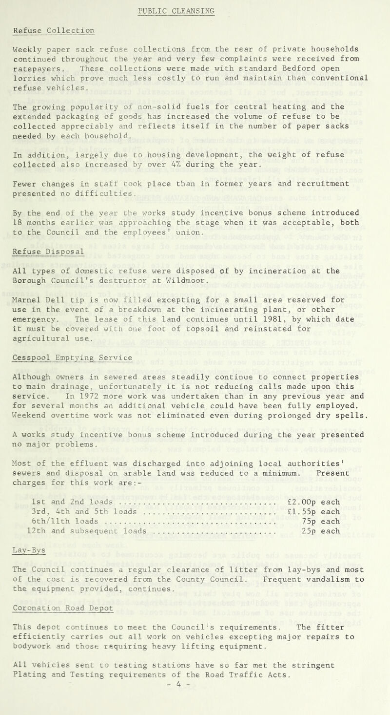 PUBLIC CLEANSING Refuse. Collection Weekly paper sack refuse collections from the rear of private households continued throughout the year and very few complaints were received from ratepayers. These collections were made with standard Bedford open- lorries which prove much less costly to run and maintain than conventional refuse vehicles. The growing popularity of non-solid fuels for central heating and the extended packaging of goods has increased the volume of refuse to be collected appreciably and reflects itself in the number of paper sacks needed by each household. In addition, largely due to housing development, the weight of refuse collected also increased by over 4% during the year. Fewer changes in staff took place than in former years and recruitment presented no difficulties. By the end of the year the works study incentive bonus scheme introduced 18 months earlier was approaching the stage when it was acceptable, both to the Council and the employees union. Refuse. Disposal All types of domestic refuse were disposed of by incineration at the Borough Council's destructor at Wildmoor. Hamel Dell tip is now filled excepting for a small area reserved for use in the event of a breakdown at the incinerating plant, or other emergency. The lease of this land continues until 1981, by which date it must be covered with one foot of topsoil and reinstated for agricultural use. Cesspool Emptying Service Although owners in sewered areas steadily continue to connect properties to main drainage, unfortunately it is not reducing calls made upon this service. In 1972 more work was undertaken than in any previous year and for several months an additional vehicle couLd have been fully employed. Weekend overtime work was not eliminated even during prolonged dry spells A works study incentive bonus scheme introduced during the year presented no major problems. Most of the effluent was discharged into adjoining local authorities' sewers and disposal on arable land was reduced to a minimum. Present charges fcr this work are: - 1st and 2nd loads ................................. 3rd, 4th and 5th loads ............................ 6th/11th loads .................................... 12th and subsequent loads .......................... £2.00p each £1.55p each 75p each 25p each Lay-Bys The Council continues a regular clearance of litter from lay-bys and most of the cost is recovered from the County Council. Frequent vandalism to the equipment provided, continues. Coronation Road Depot This depot continues to meet the Council's requirements. The fitter efficiently carries out all work on vehicles excepting major repairs to bodywork and those requiring heavy lifting equipment. All vehicles sent to testing stations have so far met the stringent Plating and Testing requirements of the Road Traffic Acts.