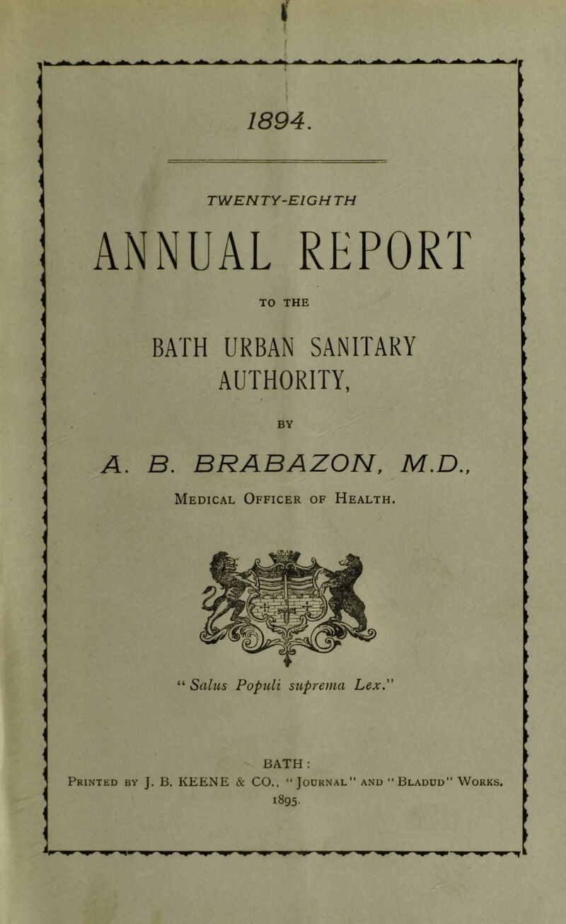 1894. TWENTY-EIGHTH ANNUAL REPORT TO THE BATH URBAN SANITARY AUTHORITY, BY A. B. BRABAZON. M.D., Medical Officer of Health. “ Sabis Populi stiprema Lex.” BATH : Printed by J. B. KEENE & CO., Journal and Bladud Works.