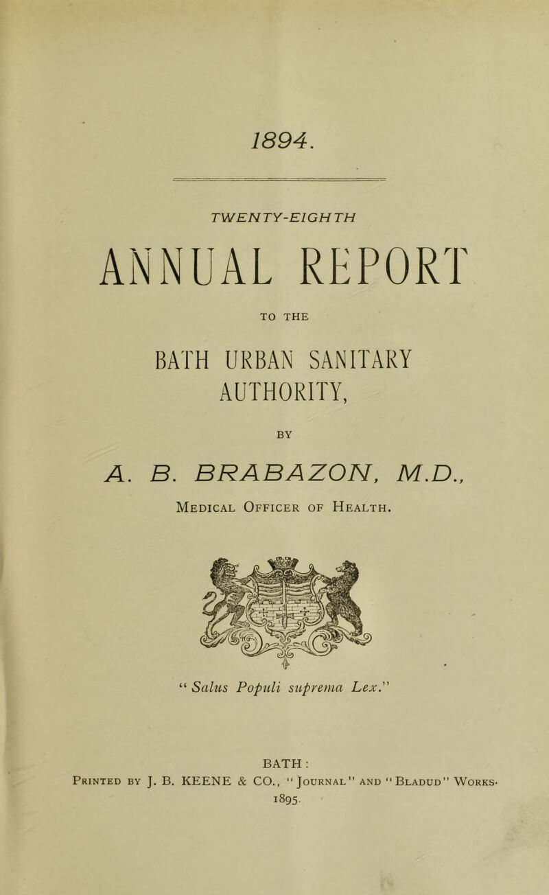 1894. TWEN TY-EIGH TH ANNUAL REPORT TO THE BATH URBAN SANITARY AUTHORITY, A. B. BRABAZON. M.D., Medical Officer of Health. BATH : Printed by J. B. KEENE & CO., Journal and Bladud” Works-