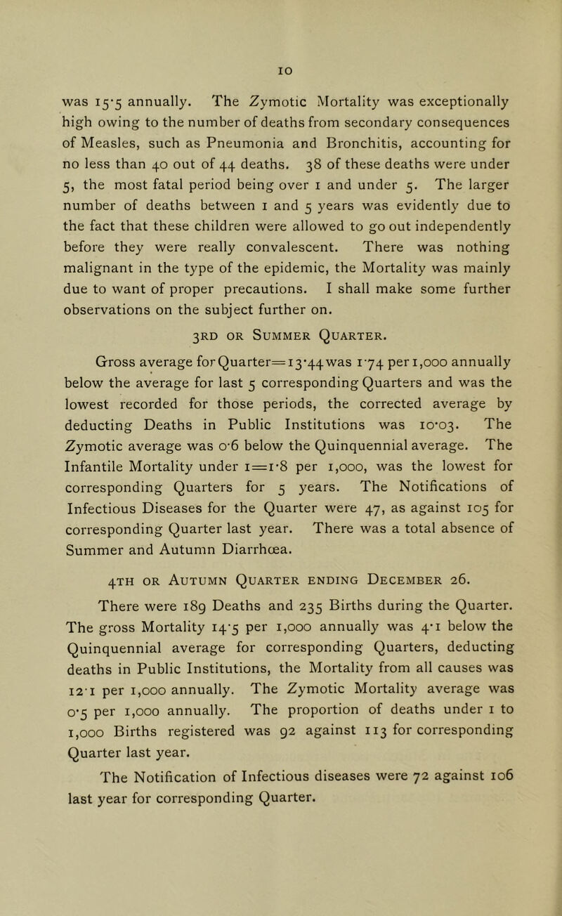 lO was 15-5 annually. The Zymotic Mortality was exceptionally high owing to the number of deaths from secondary consequences of Measles, such as Pneumonia and Bronchitis, accounting for no less than 40 out of 44 deaths. 38 of these deaths were under 5, the most fatal period being over i and under 5. The larger number of deaths between i and 5 years was evidently due to the fact that these children were allowed to go out independently before they were really convalescent. There was nothing malignant in the type of the epidemic, the Mortality was mainly due to want of proper precautions. I shall make some further observations on the subject further on. 3RD OR Summer Quarter. Gross average for Quarter=i3‘44was 174 peri,ooo annually below the average for last 5 corresponding Quarters and was the lowest recorded for those periods, the corrected average by deducting Deaths in Public Institutions was I0‘03. The Zymotic average was 0'6 below the Quinquennial average. The Infantile Mortality under i=i’8 per 1,000, was the lowest for corresponding Quarters for 5 years. The Notifications of Infectious Diseases for the Quarter were 47, as against 105 for corresponding Quarter last year. There was a total absence of Summer and Autumn Diarrhoea. 4TH OR Autumn Quarter ending December 26. There were i8g Deaths and 235 Births during the Quarter. The gross Mortality 14-5 per 1,000 annually was 4'i below the Quinquennial average for corresponding Quarters, deducting deaths in Public Institutions, the Mortality from all causes was i2'i per 1,000 annually. The Zymotic Mortality average was o'5 per 1,000 annually. The proportion of deaths under i to 1,000 Births registered was 92 against 113 for corresponding Quarter last year. The Notification of Infectious diseases were 72 against 106 last year for corresponding Quarter.