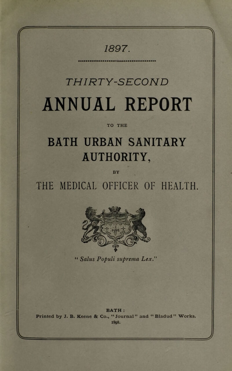 1897. THIR TV-SECOND ANNUAL REPORT TO THE BATH URBAN SANITARY AUTHORITY, BY \ THE MEDICAL OFFICER OF HEALTH. BATH : Printed by J. B. Keene & Co., “Journal” and “Bladud” Works. 1898. J