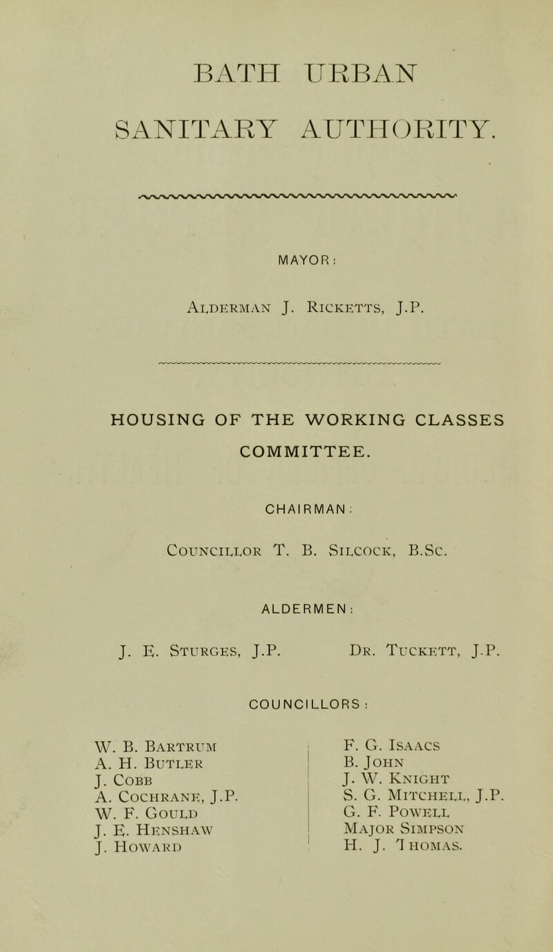 URBAN SANITARIT AUTHCJRITY. MAYOR; Ardkrman J. Ricketts, J.P. HOUSING OF THE WORKING CLASSES COMMITTEE. CHAIRMAN : COUNCIEEOR T. B. SlLCOCK, B.Sc. ALDERMEN; J. E. Sturges, J.P. Dr. Tuckett, J.P. councillors W. B. Bartrum A. H. Butler J. Cobb A. Cochrane, J.P. W. F. Gould J. E. Henshaw J. Howard F. G. Isaacs B. John J. W. Knight S. G. Mitchell, J.P. G. F. Powell Major Simpson H. J. T HOM.\S.