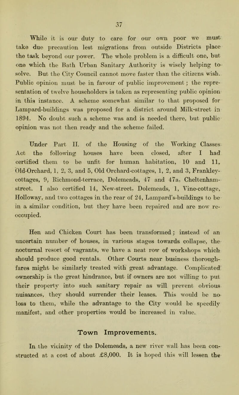 While it is our duty to care for our own poor we must take due precaution lest inigi’ations from outside Districts place the task beyond our power. The Avhole problem is a. difficult one, but one which the Bath Urban Sanitary Authority is wisely helping to .solve. But the City Council cannot move faster than the citizens w'ish. Public opinion must be in favour of public improvement; the I’epre- sentation of twelve householders is taken as representing public opinion in this instance. A scheme somewhat similar to that proposed for Lampard-buildings was proposed for a district around Milk-street in 1894. No doubt such a scheme was and is needed there, but public opinion was not then ready and the scheme failed. Under Part II. of the Housing of the Working Classes Act the following houses have been closed, after I had certified them to be unfit for human habitation, 10 and 11, Old-Orchard, 1, 2, 3, and 5, Old Orchard-cottages, 1, 2, and 3, Frankley- cottages, 9, Itichmond-teiTace, Dolemeads, 47 and 47a, Cheltenham- street. I also certified 14, New-street, Dolemeads, 1, Yine-cottage, Holloway, and two cottages in the rear of 24, Lampard’s-buildings to be in a similar condition, but they have been repaired and are now re- occupied. Hen and Chicken 001113 has been transformed; instead of an uncertain number of houses, in various stages towards collapse, the nocturnal resort of vagi'ants, we have a neat row of workshops which should produce good rentals. Other Courts near business thorough- fares might be similarly treated with great advantage. Complicated ownership is the great hindrance, but if owTiers are not willing to put their property into such sanitarj'’ repair as will prevent obvious nuisances, they should suiTender their leases. This tvould lie no loss to them, while the advantage to the City would be speedily manifest, and other properties would be increased in value. Town Improvements, In the vicinity of the Dolemeads, a new river wall has been con- structed at a cost of about £8,000. It is hoped this will lessen the