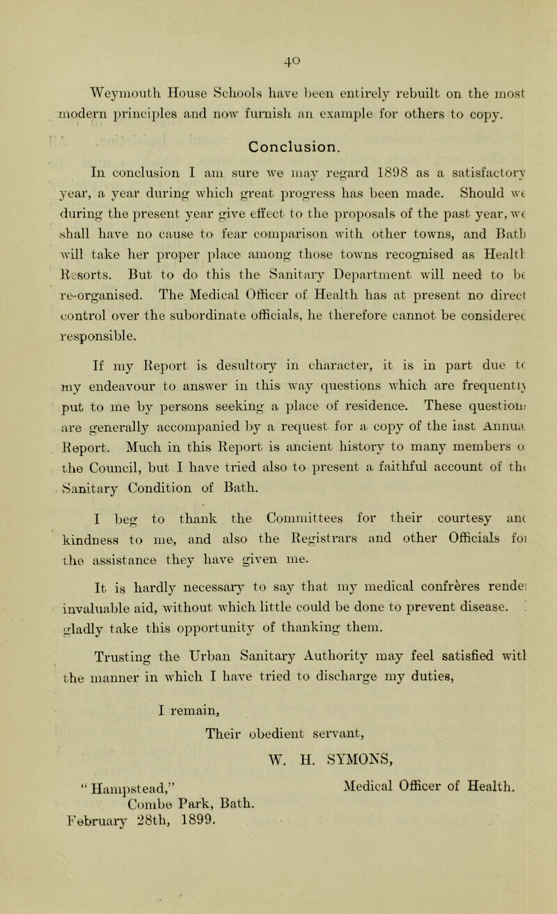Weymouth House Schools have been entirely rebuilt on the most modern principles and now furnish an example for others to copy. Conclusion. In conclusion I am sure we may regard 1898 as a satisfactory year, a year during which gi'eat progress has been made. Should wt during the present year give effect to the proposals of the past year, wc •shall have no cause tO' fear comparison with other towns, and Batb will take her proper place among those towns recognised as Healtl Resorts. But to do this the Sanitary Department will need to be re-organised. The Medical Officer of Health has at present no direct control over the subordinate officials, he therefore cannot be considerec responsible. If my Report is desultory in character, it is in jiart due tr my endeavour to answer in this way questions which are frequently put to me by persons seeking a place of residence. These question.- are generally accoinpanied by a request for a. copy of the last Annua Report. Much in this Report is micient history to many members o the Comicil, but I have tried also to present a faithful account of tin Sanitary Condition of Bath. I beg to thank the Committees for their courtesy anc kindness to me, and also the Registrars and other Officials foi the assistance they have given me. It is hardly necessa.ry' to say that my medical confreres rendei invaluable aid, without which little could be done to prevent disease. Ltladly take this opportunity of thanking them. Trusting the Urban Sanitary Authority may feel satisfied witl the manner in which I have tried to discharge my duties, I remain. Their obedient servant, W. H. SYMONS, “ Hanqistead,” Combe Park, Bath. February 28th, 1899. Medical Officer of Health.