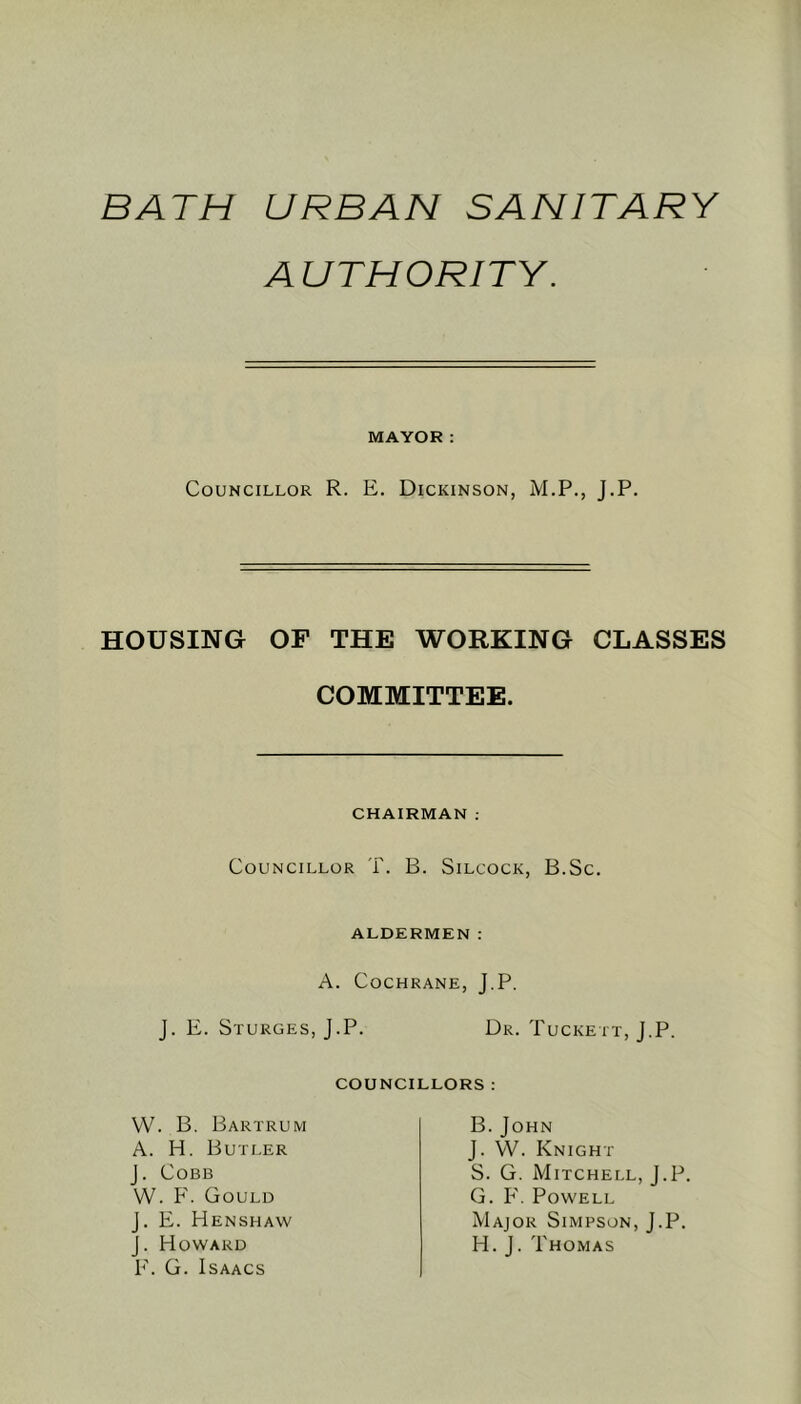 BATH URBAN SANITARY AUTHORITY. MAYOR: Councillor R. E. Dickinson, M.P., J.P. HOUSING OF THE WORKING CLASSES COMMITTEE. CHAIRMAN : Councillor T. B. Silcock, B.Sc. ALDERMEN: A. Cochrane, J.P. J. E. Sturges, J.P. Dr. Tuckett, J.P. COUNCILLORS : W. B. Bartrum A. H. Butler J. Cobb W. F. Gould J. E. Henshaw J. Howard F. G. Isaacs B. John J. YV. Knight S. G. Mitchell, J.P. G. F. Powell Major Simpson, J.P. H. J. Thomas