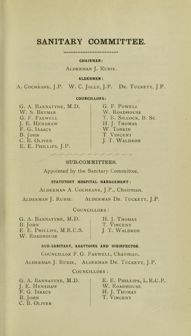 SANITARY COMMITTEE CHAIRMAN: Alderman J. Rubie. ALDERMEN: A. Cochrane, J.P. W. C. Jolly, J.P. Dr. Tuckett, J.P. COUNCILLORS: G. A. Bannatyne, M.D. W. S. Brymkr G. F. Farwell J. E. Henshaw F. G. Isaacs B. J OHN C. B. Oliver E. E. Phillips, J.P. - s' - G. F. Powell W. Roadhouse T. B. Silcock, B. Sc H. J. Thomas W. Tonkin T. Vincent J. T. Waldron SUB-COMMITTEES. Appointed by the Sanitary Committee. STATUTORY HOSPITAL MANAGEMENT : Alderman A. Cochrane, J.P., Chairman. Alderman J. Rubie. Alderman Dr. I'uckett, J.P. Councillors : G. A. Bannatyne, M.D. B. John E E. Phillips, M.R.C.S. W. Roadhouse H. J. Thomas T. Vincent J. T. Waldron SUB-SANITARY, ABATTOIRS AND DISINFECTOR. Councillor F. G. Farwell, Chairman. Alderman J. Rubie, Alderman Dr. Tuckett, J.P. Councillors : G. A. Bannatyne, M.D. J. E. Henshaw F. G. Isaacs B. John C. B. Oliver E. E. Phillips, L.R.C.P. W. Roadhouse H. J. Thomas T. Vincent