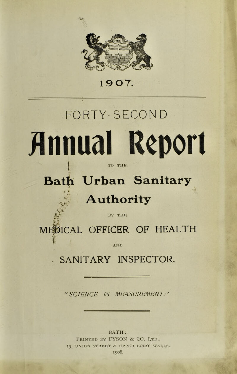 19 07. FORTY- SECOND Annual Report TO THE Bath Urban Sanitary * «■ s S Authority Vi- /}* BV THE vtf' MEDICAL OFFICER OF HEALTH i AND SANITARY INSPECTOR. “SCIENCE IS MEASUREMENT.-’ BATH : Printed by FYSON & CO. Ltd., 19, UNION STREET & UPPER BORO’ WAEI.S. 1908.