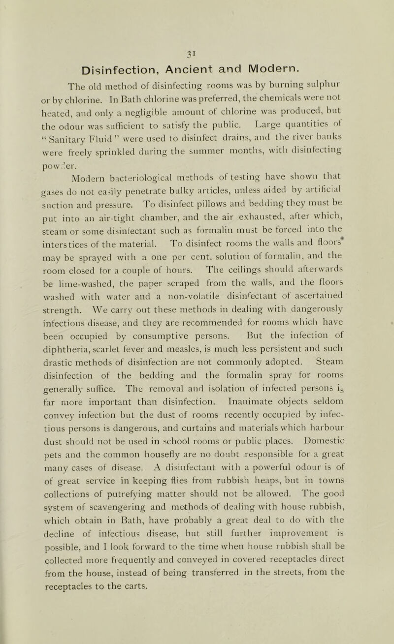 Disinfection, Ancient and Modern. The old method of disinfecting rooms was by burning sulphur or by chlorine. In Bath chlorine was preferred, the chemicals were not heated, and only a negligible amount of chlorine was produced, but the odour was sufficient to satisfy the public. Large quantities of 11 Sanitary Fluid'’ were used to disinfect drains, and the livei banks were freely sprinkled during the summer months, with disinfecting powder. Modern bacteriological methods of testing have shown that gases do not easily penetrate bulky articles, unless aided by artificial suction and pressure. To disinfect pillows and bedding they must be put into an air-tight chamber, and the air exhausted, after which, steam or some disinfectant such as formalin must be forced into the interstices of the material. To disinfect rooms the walls and floors may be sprayed with a one per cent, solution of formalin, and the room closed for a couple of hours. I he ceilings should afterwards be lime-washed, the paper scraped from the walls, and the floors washed with water and a non-volatile disinfectant of ascertained strength. We carry out these methods in dealing with dangerously infectious disease, and they are recommended for rooms which have been occupied by consumptive persons. But the infection of diphtheria, scarlet fever and measles, is much less persistent and such drastic methods of disinfection are not commonly adopted. Steam disinfection of the bedding and the formalin spray for rooms generally suffice. The removal and isolation of infected persons is far more important than disinfection. Inanimate objects seldom convey infection but the dust of rooms recently occupied by infec- tious persons is dangerous, and curtains and materials which harbour dust should not be used in school rooms or public places. Domestic pets and the common housefly are no doubt responsible for a great many cases of disease. A disinfectant with a powerful odour is of of great service in keeping flies from rubbish heaps, but in towns collections of putrefying matter should not be allowed. The good system of scavengering and methods of dealing with house rubbish, which obtain in Bath, have probably a great deal to do with the decline of infectious disease, but still further improvement is possible, and I look forward to the time when house rubbish shall be collected more frequently and conveyed in covered receptacles direct from the house, instead of being transferred in the streets, from the receptacles to the carts.