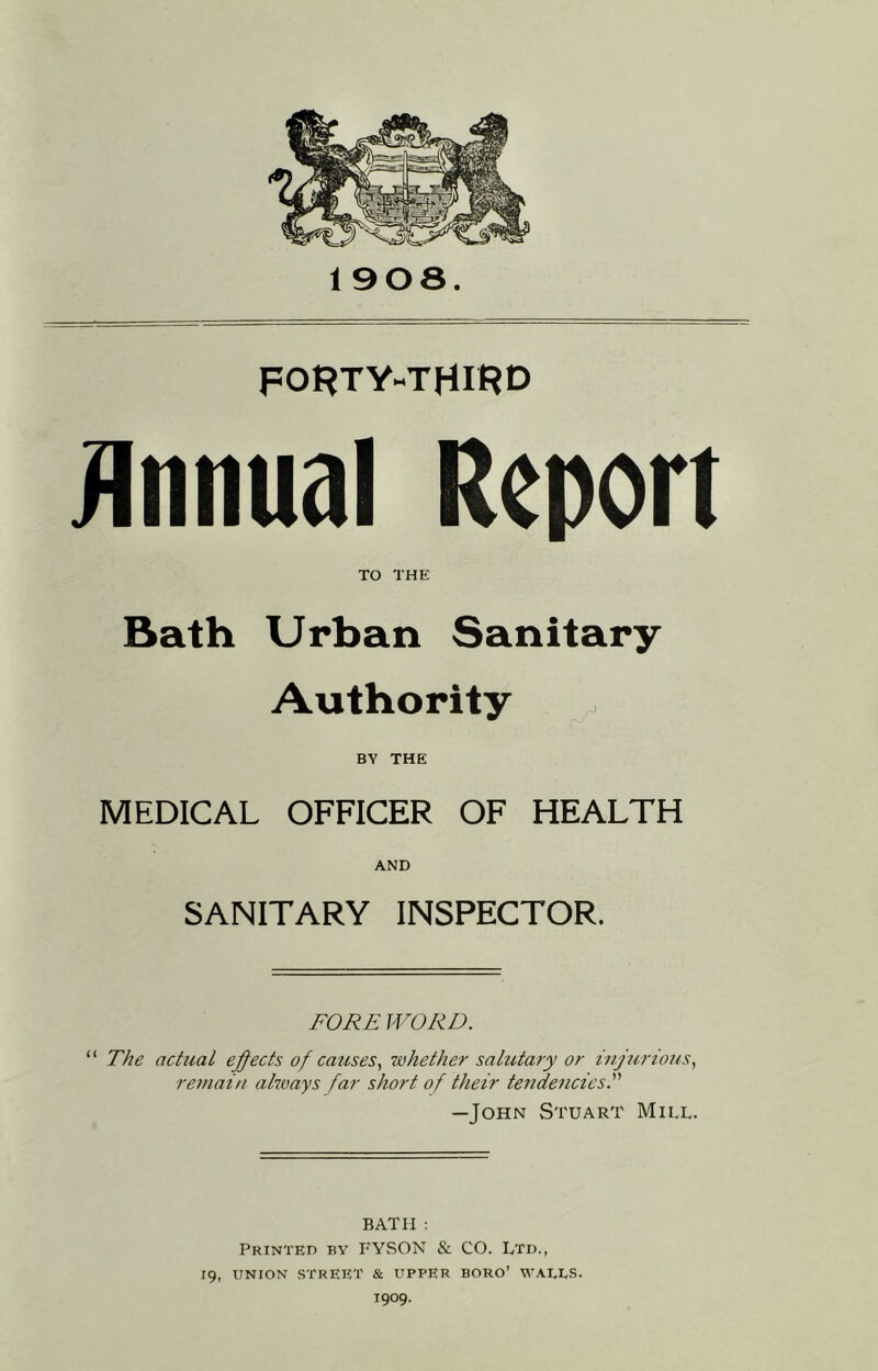 1908. FO^TY-THIRD iinnual Report TO THE Bath Urban Sanitary Authority BY THE MEDICAL OFFICER OF HEALTH AND SANITARY INSPECTOR. FORE WORD. “ The actual ejects of causes., whether salutary or iujurtous., remain ahmys far short of their tendencies.''' —John Stuart Mill. BATH : Printed by FYSON & CO. Ltd., 19, UNION street & UPPER boro’ WAELS. 1909.