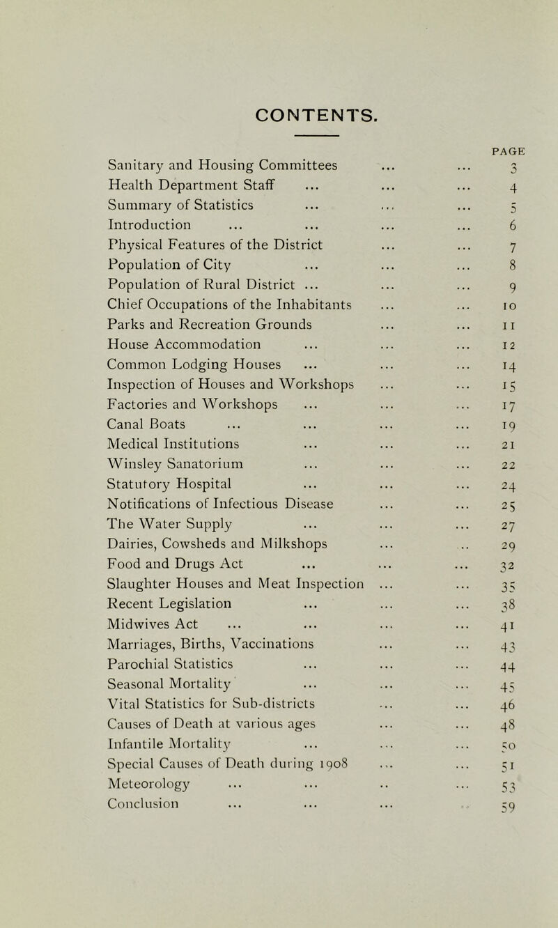 CONTENTS. PAGE Sanitary and Housing Committees ... ... 3 Health Department Staff ... ... ... 4 Summary of Statistics ... ... ... 5 Introduction ... ... ... ... 6 Physical Features of the District ... ... 7 Population of City ... ... ... 8 Population of Rural District ... ... ... 9 Chief Occupations of the Inhabitants ... ... 10 Parks and Recreation Grounds ... ... ii House Accommodation ... ... ... 12 Common Lodging Houses ... ... ... 14 Inspection of Houses and Workshops ... ... 15 Factories and Workshops ... ... ... 17 Canal Boats ... ... ... ... 19 Medical Institutions ... ... ... 21 Winsley Sanatorium ... ... ... 22 Statutory Hospital ... ... ... 24 Notifications of Infectious Disease ... ... 25 The Water Supply ... ... ... 27 Dairies, Cowsheds and Milkshops ... ... 29 Food and Drugs Act ... ... ... 32 Slaughter Houses and Meat Inspection ... ... 3; Recent Legislation ... ... ... 38 Midwives Act ... ... ... ... 41 Marriages, Births, Vaccinations ... ... 43 Parochial Statistics ... ... ... ^4 Seasonal Mortality ... ... ... 45 Vital Statistics for Sub-districts ... ... 46 Causes of Death at various ages ... ... 48 Infantile Mortalit}^ ... ... ... 50 Special Causes of Death during 1908 ... ... 31 Meteorology ... ... .. ... 53 Conclusion ... ... ... 39