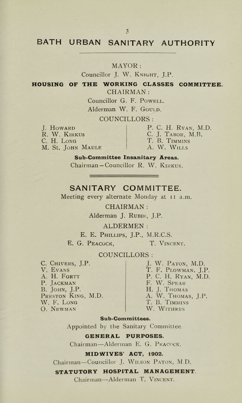 BATH URBAN SANITARY AUTHORITY MAYOR: Councillor J. W. Knight, J.P. HOUSING OF THE WORKING CLASSES COMMITTEE. CHAIRMAN : Councillor G. F. Powkll. Alderman W. F. Gould. COUNCILLORS : J. Howard R. W. Kirkus C. H. Long M. St. John Maule P. C. H. Ryan, M.D. C. J. Tabor, M.R. T. B. Timmins A. W. Wills Sub-Committee Insanitary Areas. Chairman —Councillor R. W. Kirkus. SANITARY COMMITTEE. Meeting every alternate Monday at ii a.m. CHAIRMAN : Alderman J. Rubik, J.P. ALDERMEN: E. E. Phillips, J.P., M.R.C.S. E. G. Peacock, T. Vincent. COUNCILLORS : C. Chivers, J.P. V. Evans A. H. Fortt P. Jackman B. John, J.P. Preston King, M.D. W. F. Long O. Newman J. W. Paton, M.D. T. F. Plowman, J.P, P. C. H. Ryan, M.D F. W. Spear H. J. Thomas A. W. Thomas, J.P. T. B. Timmins W. Withers Sub-Committees. Appointed by the Sanitary Committee. GENERAL PURPOSES. Chairman—Alderman E. G. Peacock. MIDWIVES’ ACT, 1902. Chairman—Councillor J. Wilson Paton, M.D. STATUTORY HOSPITAL MANAGEMENT. Chairman—Alderman T. Vincent.