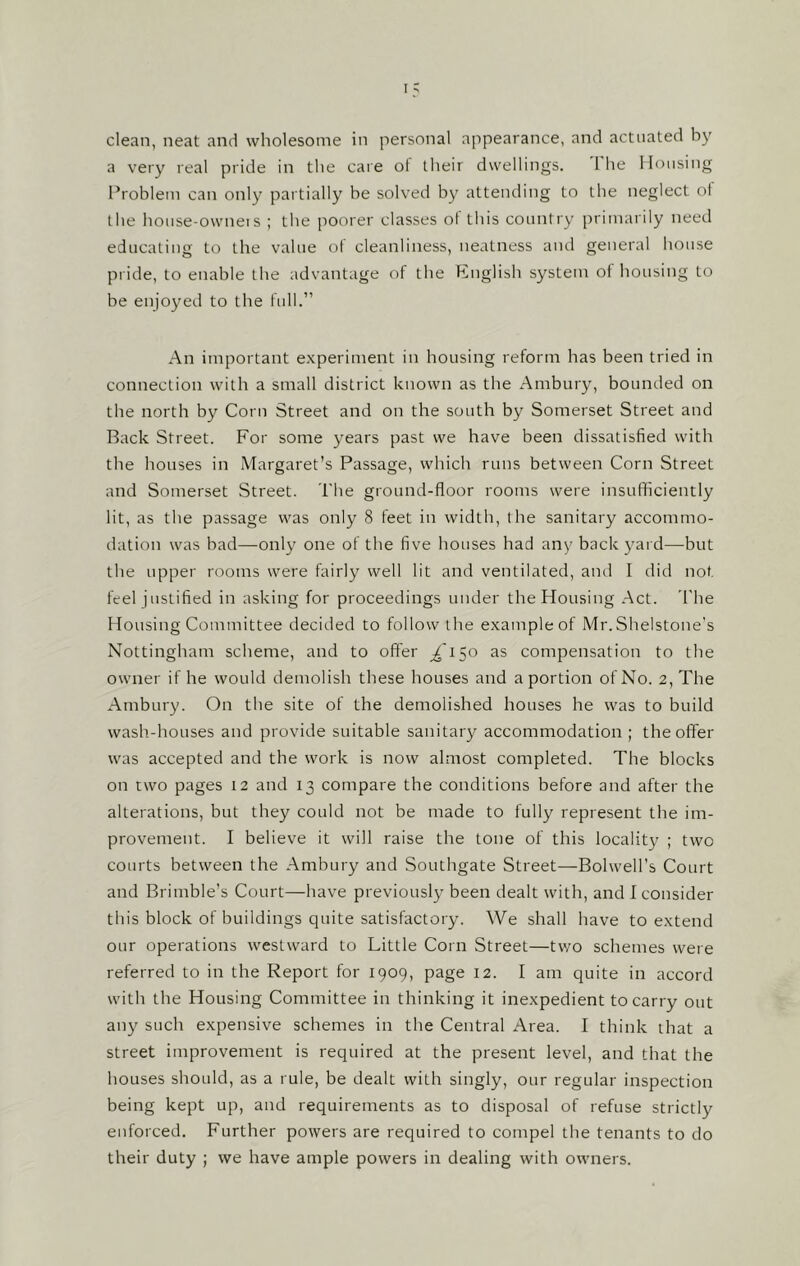 a very real pride in the care of their dwellings. 1 lie Housing Problem can only partially be solved by attending to the neglect of the house-owners ; the poorer classes of this country primarily need educating to the value of cleanliness, neatness and general house pride, to enable the advantage of the English system of housing to be enjoyed to the full.” An important experiment in housing reform has been tried in connection with a small district known as the Ambury, bounded on the north by Corn Street and on the south by Somerset Street and Back Street. For some years past we have been dissatisfied with the houses in Margaret’s Passage, which runs between Corn Street and Somerset Street. The ground-floor rooms were insufficiently lit, as the passage was only 8 feet in width, the sanitary accommo- dation was bad—only one of the five houses had any backyard—but the upper rooms were fairly well lit and ventilated, and I did not feel justified in asking for proceedings under the Housing Act. The Housing Committee decided to follow the example of Mr.Shelstone’s Nottingham scheme, and to offer ^150 as compensation to the owner if he would demolish these houses and a portion of No. 2, The Ambury. On the site of the demolished houses he was to build wash-houses and provide suitable sanitary accommodation ; the offer was accepted and the work is now almost completed. The blocks on two pages 12 and 13 compare the conditions before and after the alterations, but they could not be made to fully represent the im- provement. I believe it will raise the tone of this locality ; two courts between the Ambury and Southgate Street—Bolwell’s Court and Brimble’s Court—have previously been dealt with, and I consider this block of buildings quite satisfactory. We shall have to extend our operations westward to Little Corn Street—two schemes were referred to in the Report for 1909, page 12. I am quite in accord with the Housing Committee in thinking it inexpedient to carry out any such expensive schemes in the Central Area. I think that a street improvement is required at the present level, and that the houses should, as a rule, be dealt with singly, our regular inspection being kept up, and requirements as to disposal of refuse strictly enforced. Further powers are required to compel the tenants to do their duty ; we have ample powers in dealing with owners.