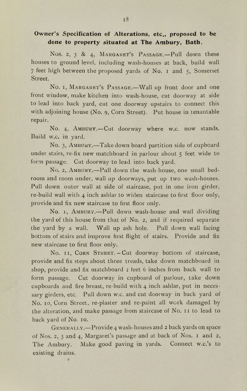 Owner’s Specification of Alterations, etc., proposed to be done to property situated at The Ambury, Bath. Nos. 2, 3 & 4, Margaret’s Passage.—Pull down these houses to ground level, including wash-houses at back, build wall 7 feeL high between the proposed yards of No. I and 5, Somerset Street. No. 1, Margaret’s Passage.—Wall up front door and one front window, make kitchen into wash-house, cut doorway at side to lead into back yard, cut one doorway upstairs to connect this with adjoining house (No. 9, Corn Street). Put house in tenantable repair. No. 4, Ambury.—Cut doorway where w.c. now stands. Build w.c. in yard. No. 3, Ambury.—Takedown board partition side of cupboard under stairs, re-fix new matchboard in parlour about 5 feet wide to form passage. Cut doorway to lead into back yard. No. 2, Ambury.—Pull down the wash-house, one small bed- room and room under, wall up doorways, put up two wash-houses. Pull down outer wall at side of staircase, put in one iron girder, re-build wall with 4 inch ashlar to widen staircase to first floor only, provide and fix new staircase to first floor only. No. r, Ambury.—Pull down wash-house and wall dividing the yard of this house from that of No. 2, and if required separate the yard by a wall. Wall up ash hole. Pull down wall facing bottom of stairs and improve first flight of stairs. Provide and fix new staircase to first floor only. No. 11, Corn Street. —Cut doorway bottom of staircase, provide and fix steps about three treads, take down matchboard in shop, provide and fix matchboard 2 feet 6 inches from back wall to form passage. Cut doorway in cupboard of parlour, take down cupboards and fire breast, re-build with 4 inch ashlar, put in neces- sary girders, etc. Pull down w.c. and cut doorway in back yard of No. 10, Corn Street, re-plaster and re-paint all work damaged by the alteration, and make passage from staircase of No. n to lead to back yard of No. 10. Generally.—Provide 4 wash-houses and 2 backyards on space of Nos. 2, 3 and 4, Margaret’s passage and at back of Nos. 1 and 2, The Ambury. Make good paving in yards. Connect w.c.’s to existing drains.